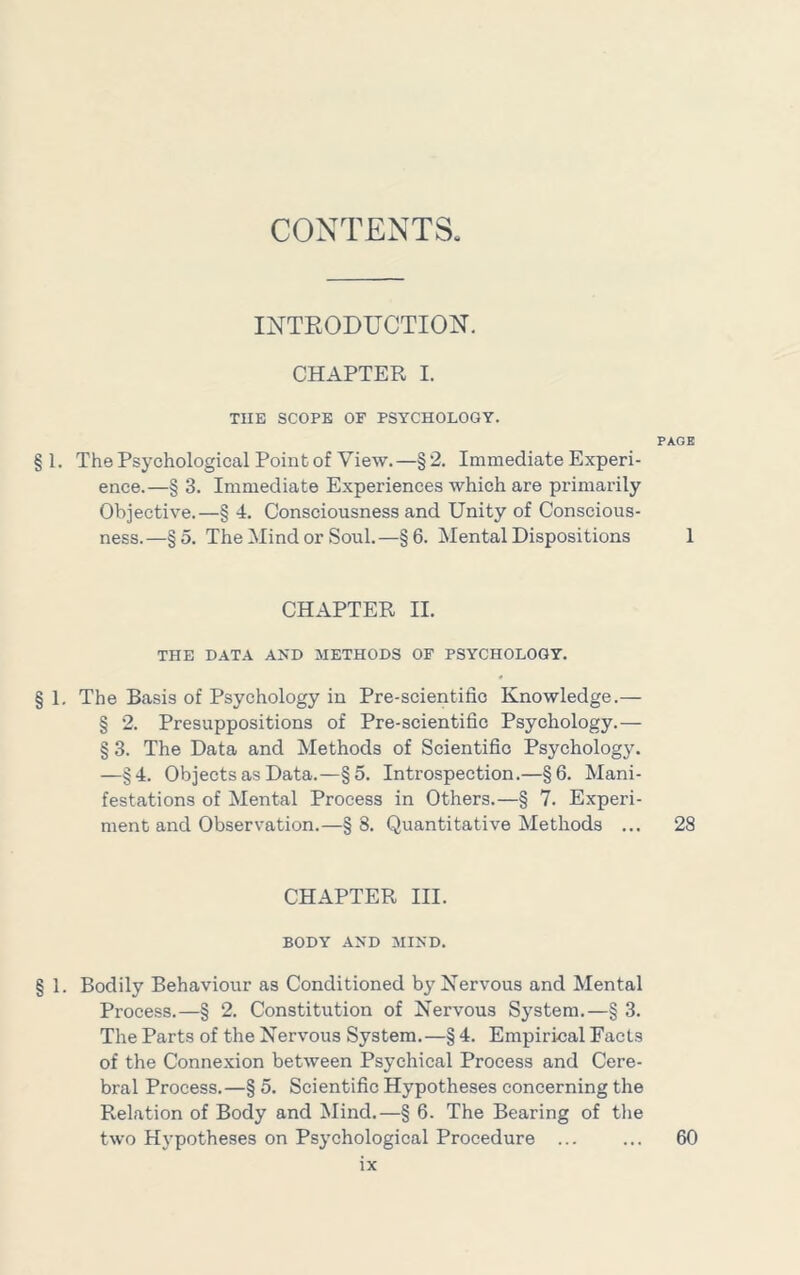 CONTENTS INTRODUCTION. CHAPTER I. THE SCOPE OF PSYCHOLOGY. PAGE § 1. The Psychological Point of View.—§2. Immediate Experi- ence.—§ 3. Immediate Experiences which are primarily Objective.—§ 4. Consciousness and Unity of Conscious- ness.—§5. The Mind or Soul.—§6. Mental Dispositions 1 CHAPTER II. THE DATA AND METHODS OF PSYCHOLOGY. § 1, The Basis of Psychology in Pre-scientific Knowledge.— § 2. Presuppositions of Pre-scientific Psychology.— § 3. The Data and Methods of Scientific Psychology. —§4. Objects as Data.—§5. Introspection.—§6. Mani- festations of Mental Process in Others.—§ 7. Experi- ment and Observation.—§8. Quantitative Methods ... 28 CHAPTER III. BODY AND MIND. § 1. Bodily Behaviour as Conditioned by Nervous and Mental Process.—§ 2. Constitution of Nervous System.—§ 3. The Parts of the Nervous System.—§ 4. Empirical Facts of the Conne.xion between Psychical Process and Cere- bral Process.—§ 5. Scientific Hypotheses concerning the Relation of Body and Mind.—§ 6. The Bearing of the two Hypotheses on Psychological Procedure ... ... 60