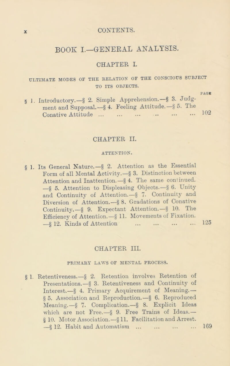 BOOK I.—OENEEAL ANALYSIS. CHAPTER I. ULTIMATE MODES OF THE RELATION OF THE CONSCIOUS SUBJECT TO ITS OBJECTS. PAOK § 1. Introductory.—§ 2. Simple Apprehension.—§ 3. Judg- ment and Supposal.—§ 4. Feeling Attitude.—§ 5. The Conative Attitude CHAPTER II. ATTENTION. § 1. Its General Nature.—§ 2. Attention as the Essential Form of all Mental Activity.—§ 3. Distinction between Attention and Inattention.—§ 4. The same conlinued. —§ 5. Attention to Displeasing Objects.—§ 6. Unity and Continuity' of Attention.—§ 7. Continuity and Diversion of Attention.—§ 8. Gradations of Conative Continuity.—§ 9. Expectant Attention.—§ 10. The Efficiency of Attention.—§ 11. Movements of Fixation. —§ 12. Kinds of Attention ... 1-5 CHAPTER III. PRIMARY LAWS OF MENTAL PROCESS. § 1. Retentiveness.—§ 2. Retention involves Retention of Presentations.—§ 3. Retentiveness and Continuity of Interest.—§ 4. Primary Acquirement of Meaning.— § 5. Association and Reproduction.—§ 6. Reproduced Meaning.—§ 7. Complication.—§ 8. Explicit Ideas which are not Free.—§ 9. Free Trains of Ideas.— §10. Motor Association.—§11. Facilitation and Arrest. —§ 12. Habit and Automatism ... ... ... ... 169