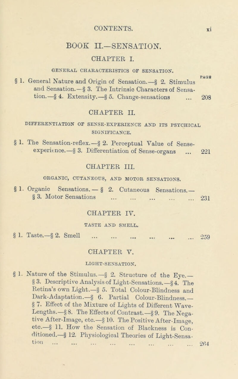 BOOK II.—SENSATION. CHAPTER I. GENERAL CHARACTERISTICS OF SENSATION. PAOB § 1. General Nature and Origin of Sensation.—§ 2. Stimulus and Sensation.—§ 3. The Intrinsic Characters of Sensa- tion.—§ 4. Extensity.—§ 5. Change-sensations ... 208 CHAPTER 11. DIFFERENTIATION OF SENSE-EXPERIENCE AND ITS PSYCHICAL SIGNIFICANCE. § 1. The Sensation-reflex.—§ 2. Perceptual Value of Sense- experitnce.—§ 3. Diff'erentiation of Sense-organs ... 221 CHAPTER III. ORGANIC, CUTANEOUS, AND MOTOR SENSATIONS. § 1. Organic Sensations. — § 2. Cutaneous Sensations.— § 3. Motor Sensations 231 CHAPTER IV. TASTE AND SMELL. § 1. Taste.—§ 2. Smell 259 CHAPTER V. LIGHT-SENSATION. § 1. Nature of the Stimulus.—§ 2. Structure of the Eye.— § 3. Descriptive Analysis of Light-Sensations. —§ 4. The Retina’s own Light.—§ 5. Total Colour-Blindness and Dark-Adaptation.—§ 6. Partial Colour-Blindness.— § 7. Efi’ect of the Mixture of Lights of Dififerent Wave- Lengths.—§8. TheEflfectsof Contrast.—§9. The Nega- tive After-Image, etc.—§ 10. The Positive After-Image, etc.—§ 11. How the Sensation of Blackness is Con- ditioned.—§ 12. Physiological Theories of Light-Sensa- ^'■'^'1