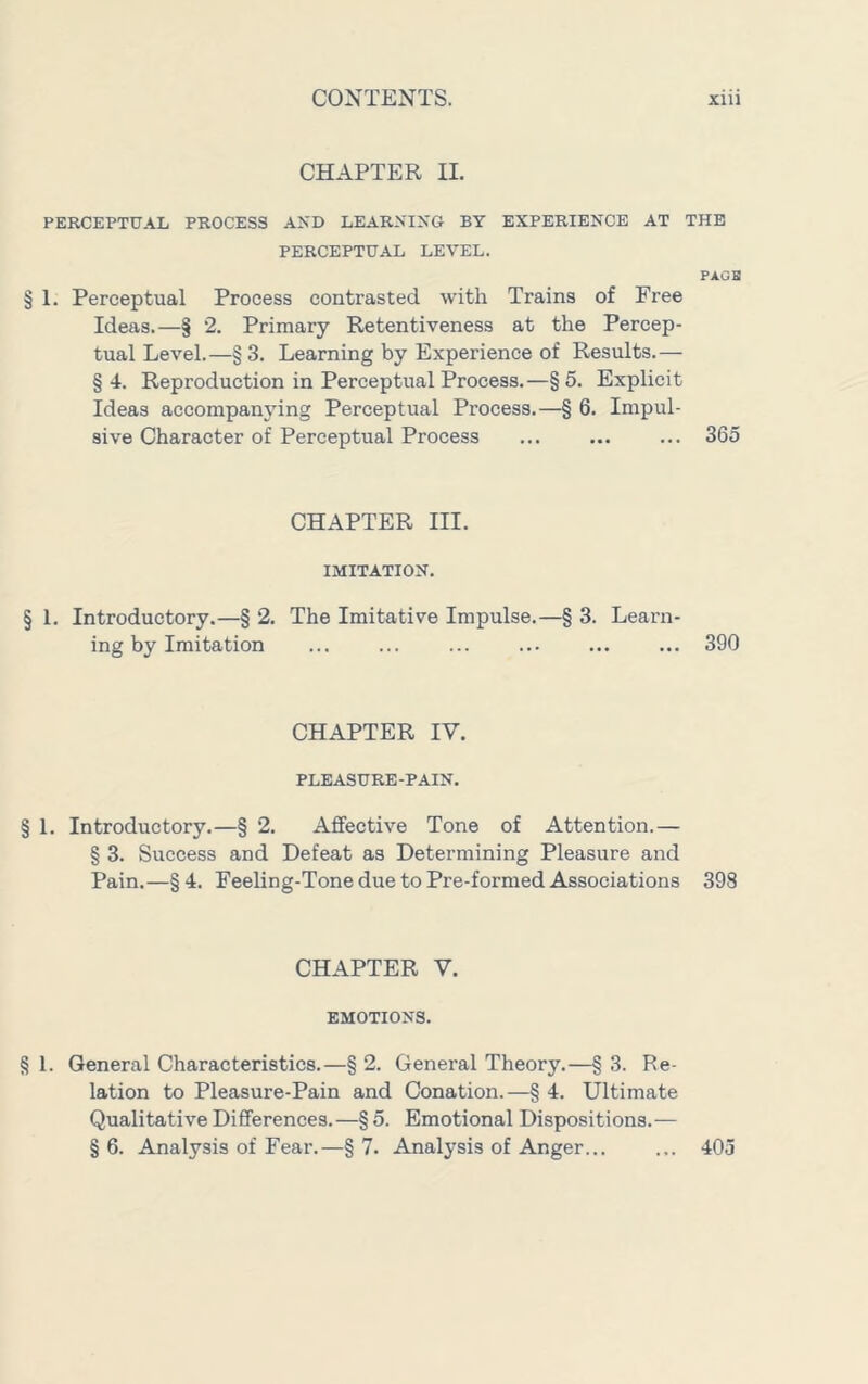 CHAPTER II. PERCEPTUAL PROCESS AND LEARNING BY EXPERIENCE AT THE PERCEPTUAL LEVEL. PAGB § 1. Perceptual Process contrasted with Trains of Free Ideas.—§ 2. Primary Retentiveness at the Percep- tual Level.—§ 3. Learning by Experience of Results.— § 4. Reproduction in Perceptual Process. —§ 5. Explicit Ideas accompanying Perceptual Process.—§ 6. Impul- sive Character of Perceptual Process ... ... ... 365 CHAPTER III. IMITATION. § 1. Introductory.—§ 2. The Imitative Impulse.—§ 3. Learn- ing by Imitation ... ... ... ... 390 CHAPTER IV. PLEASURE-PAIN. § 1. Introductory.—§ 2. Affective Tone of Attention.— § 3. Success and Defeat as Determining Pleasure and Pain.—§4. Feeling-Tone due to Pre-formed Associations 398 CHAPTER V. EMOTIONS. § 1. General Characteristics.—§ 2. General Theory.—§ 3. Re- lation to Pleasure-Pain and Conation.—§ 4. Ultimate Qualitative Differences.—§ 5. Emotional Dispositions.— § 6. Analysis of Fear.—§ 7. Analysis of Anger... ... 405