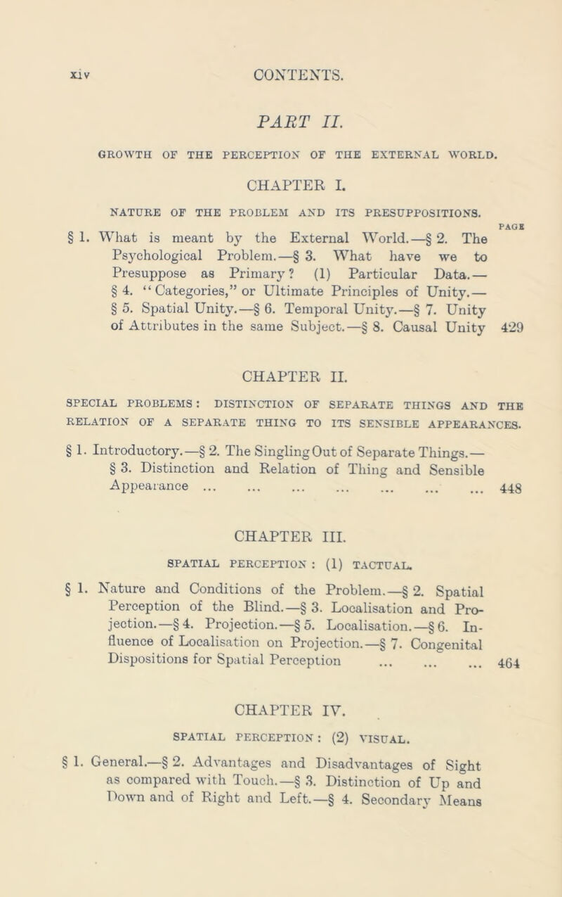 PART II. GROWTH OF THE PERCEPTIOX OF THE EXTERNAL WORLD. CHAPTER I. NATURE OF THE PROBLEM AND ITS PRESUPPOSITIONS. PACK § 1. What is meant by the External World.—§ 2. The Psychological Problem.—§ 3. What have we to Presuppose as Primary? (1) Particular Data.— §4. “ Categories,” or Ultimate Principles of Unity.— § 5. Spatial Unity.—§ 6. Temporal Unity.—§ 7. Unity of Attributes in the same Subject.—§ 8. Causal Unity 429 CHAPTER II. SPECIAL PROBLEMS : DISTINCTION OF SEPARATE THINGS AND THE RELATION OF A SEPARATE THING TO ITS SENSIBLE APPEARANCES. § 1. Introductory.—§ 2. The SinglingOutof Separate Things.— § 3. Distinction and Relation of Thing and Sensible Appearance 448 CHAPTER III. SPATIAL PERCEPTION : (1) TACTUAL. § 1. Nature and Conditions of the Problem.—§ 2. Spatial Perception of the Blind.—§ 3. Localisation and Pro- jection.—§4. Projection.—§5. Localisation.—§ 6. In- fluence of Localisation on Projection.—§ 7. Congenital Dispositions for Spatial Perception 464 CHAPTER IV. SPATIAL PERCEPTION : (2) VISUAL. § 1. General.—§ 2. Advantages and Disadvantages of Sight as compared with Touch.—§ .3. Distinction of Up and T')own and of Right and Left.—§ 4. Secondary Means