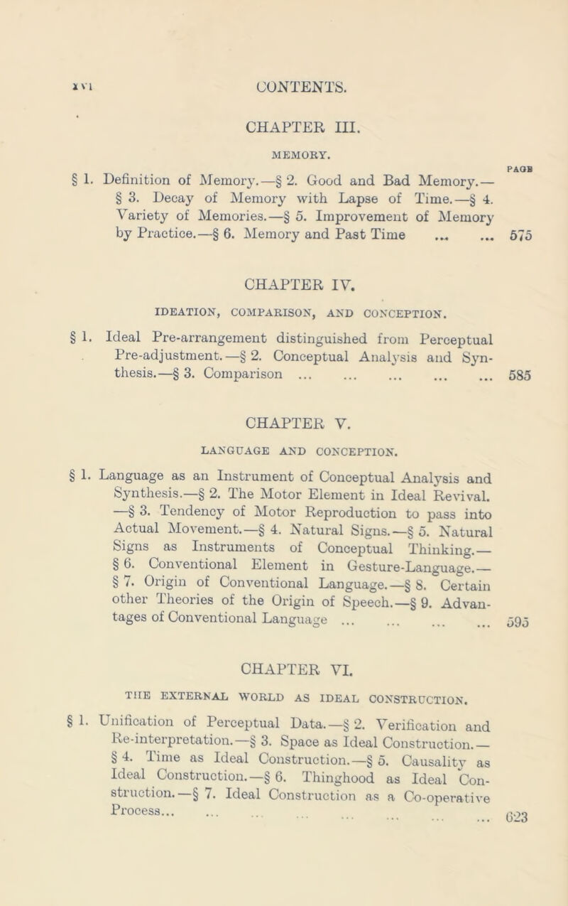 CHAPTER III. § 1. Definition of Memory.—§ 2. Good and Bad Memory.— § 3. Decay of Memory with Lapse of Time.—§ 4. Variety of Memories.—§ 5. Improvement of Memory by Practice.—§ 6. Memory and Past Time ... 675 CHAPTER IV. IDEATION, COMPARISON, AND CONCEPTION. § 1. Ideal Pre-arrangement distinguished from Perceptual Pre-adjustment.—§ 2. Conceptual Analysis and Syn- thesis.—§ 3. Comparison 585 CHAPTER V. LANGUAGE AND CONCEPTION. § 1. Language as an Instrument of Conceptual Analysis and Synthesis.—§ 2. The Motor Element in Ideal Revival. —§ 3. Tendency of Motor Reproduction to pass into Actual Movement.—§ 4. Natural Signs.—§ 5. Natural Signs as Instruments of Conceptual Thinking.— § 6. Conventional Element in Gesture-Language. §7. Origin of Conventional Language.—§ 8. Certain other Theories of the Origin of Speech.—§ 9. Advan- tages of Conventional Language ... ... ... . 595 CHAPTER VI. THE EXTERNAL WORLD AS IDEAL CONSTRUCTION. § 1. Unification of Perceptual Data.—§ 2. Verification and Re-interpretation. § 3. Space as Ideal Construction.— § 4. Time as Ideal Construction.—§ 5. Causality as Ideal Construction.—§6. Thinghood as Ideal Con- struction.—§ 7. Ideal Construction as a Co-operative Process...