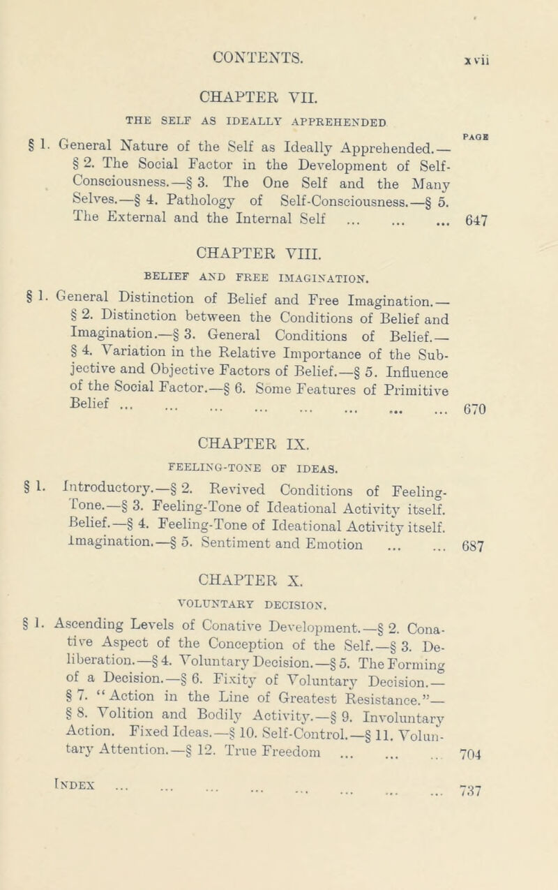 CHAPTER VII. THE SELF AS IDEALLY APPREHENDED § 1. General Nature of the Self as Ideally Apprehended.— § 2. The Social Factor in the Development of Self- Consciousness.—§ 3. The One Self and the Many Selves.—§ 4. Pathology of Self-Consciousness.—§ 5. The External and the Internal Self 647 CHAPTER VIII. BELIEF AND FREE IMAGINATION. § 1. General Distinction of Belief and Free Imagination.— § 2. Distinction between the Conditions of Belief and Imagination.—§ 3. General Conditions of Belief.— § 4. Variation in the Relative Importance of the Sub- jective and Objective Factors of Belief.—§ 5. Influence of the Social Factor.—§ 6. Some Features of Primitive Belief ... ... ... CHAPTER IX. FEELING-TONE OF IDEAS. § 1. Introductory.—§ 2. Revived Conditions of Feeling- Tone.—§ 3. Feeling-Tone of Ideational Activity itself. Belief.—§ 4. Feeling-Tone of Ideational Activity itself. Imagination.—§ 5. Sentiment and Emotion 687 CHAPTER X. VOLUNTARY DECISION. § 1. Ascending Levels of Conative Development.—§ 2. Cona- tive Aspect of the Conception of the Self.—§ 3. De- liberation.—§4. Voluntary Decision.—§5. TheFomiincr of^a Decision.—§ 6. Fixity of Voluntary Decision.-^ § /. Action in the Line of Greatest Resistance.” §8. Volition and Bodily Activity.—§ 9. Involuntary Action. Fixed Ideas.—§ 10. Self-Control.—§ 11. Voluii- tary Attention.—§12. True Freedom ... ... 704 Index 737