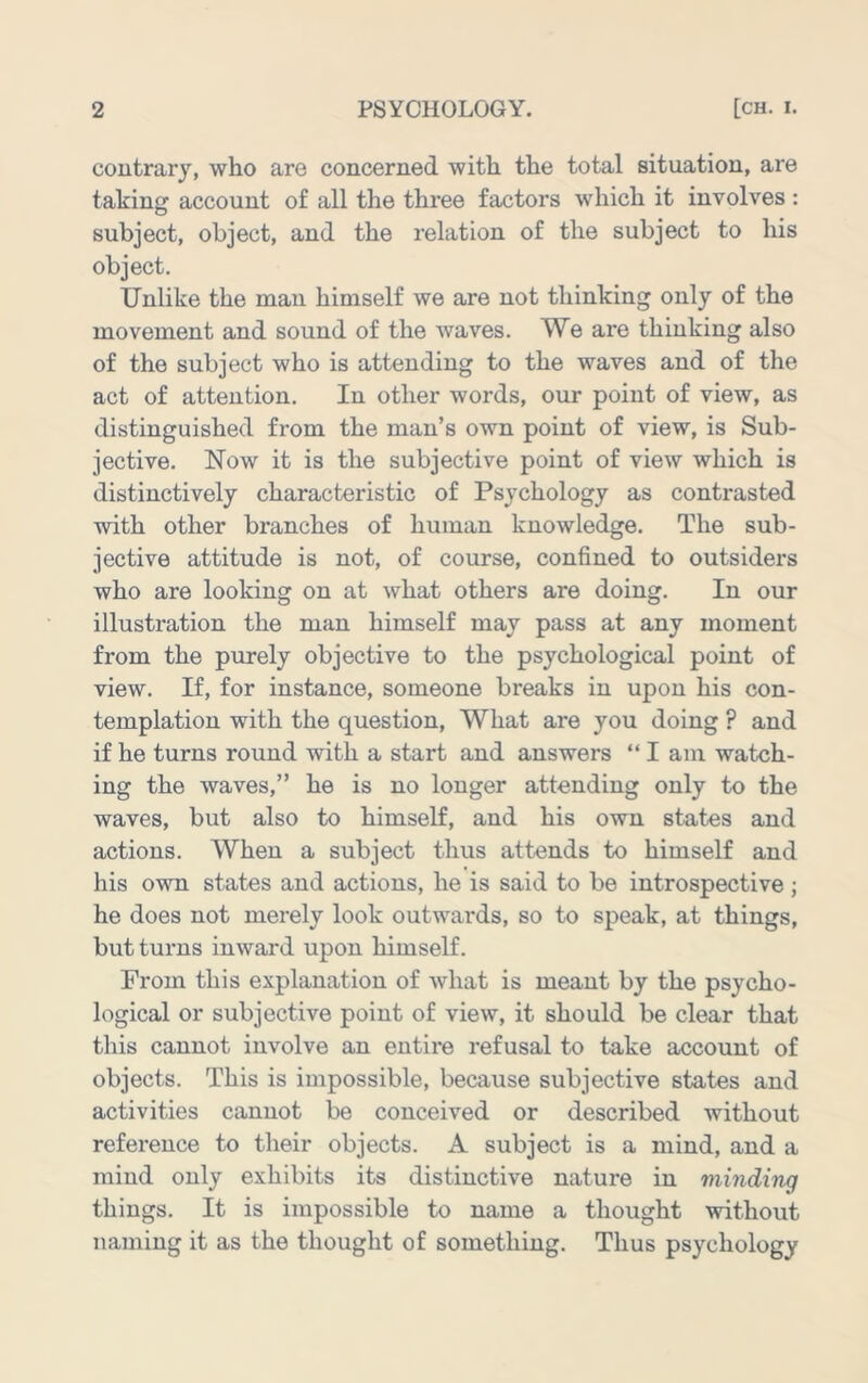 coutrarj, who are concerned with the total situation, are takin account of all the three factors which it involves : D subject, object, and the relation of the subject to his object. Unlike the man himself we are not thinking only of the movement and sound of the waves. We are thinking also of the subject who is attending to the waves and of the act of attention. In other words, our point of view, as distinguished from the man’s own point of view, is Sub- jective. Now it is the subjective point of view which is distinctively characteristic of Psychology as contrasted with other branches of human knowledge. The sub- jective attitude is not, of course, confined to outsiders who are looking on at what others are doing. In our illustration the man himself may pass at any moment from the purely objective to the psychological point of view. If, for instance, someone breaks in upon his con- templation with the question. What are you doing ? and if he turns round with a start and answers “ I am watch- ing the waves,” he is no longer attending only to the waves, but also to himself, and his own states and actions. When a subject thus attends to himself and his own states and actions, he is said to be introspective ; he does not merely look outwards, so to speak, at things, but tui’ns inward upon himself. From this explanation of what is meant by the psycho- logical or subjective point of view, it should be clear that this cannot involve an entire refusal to take account of objects. This is impossible, because subjective states and activities cannot be conceived or described without reference to their objects. A subject is a mind, and a mind only exhibits its distinctive nature in minding things. It is impossible to name a thought without naming it as the thought of something. Thus psychology