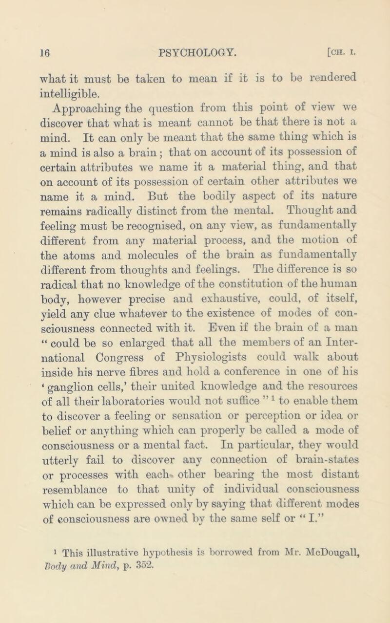 wliat it must be taken to mean if it is to be rendered intelligible. Approaching the question from this point of view we discover that what is meant cannot be that there is not a mind. It can only be meant that the same thing which is a mind is also a brain; that on account of its possession of certain attributes we name it a material thing, and that on account of its possession of certain other attributes we name it a mind. But the bodily aspect of its nature remains radically distinct from the mental. Thought and feeling must be recognised, on any view, as fundamentally different from any material process, and the motion of the atoms and molecules of the brain as fundamentally different from thoughts and feelings. The difference is so radical that no knowledge of the constitution of the human body, however precise and exhaustive, could, of itself, yield any clue whatever to the existence of modes of con- sciousness connected with it. Even if the brain of a man “ could be so enlarged that all the members of an Inter- national Congress of Physiologists could walk about inside his nerve fibres and hold a conference in one of his ‘ sranarlion cells,’ their united knowledge and the resources of all their laboratories would not suflice ” ^ to enable them to discover a feeling or sensation or perception or idea or belief or anything which can properly be called a mode of consciousness or a mental fact. In particular, they would utterly fail to discover any connection of brain-states or processes with each- other bearing the most distant I'esemblance to that unity of individual consciousness which can be expressed only by saying that different modes of consciousness are owned by the same self or “ I.” ' This illustrative hypothesis is borrowed from Mr. McDougall, Body and Mind, p. 352.