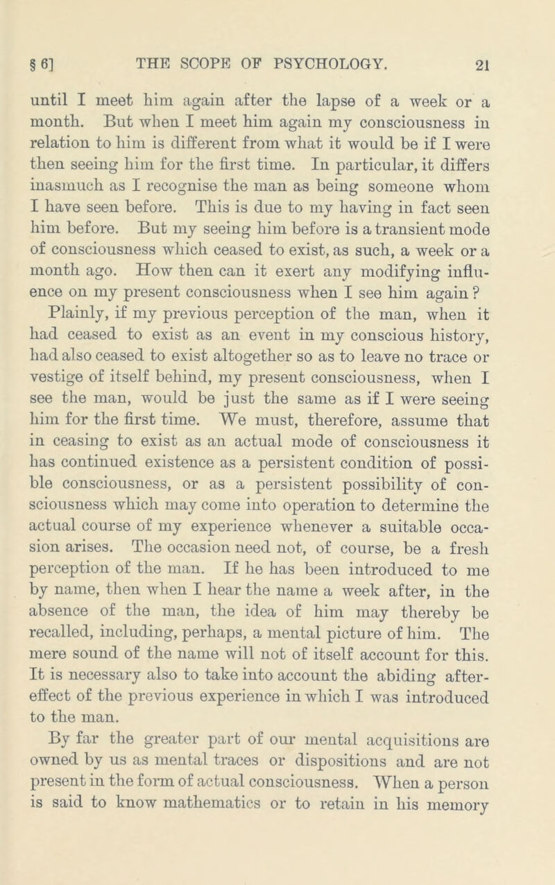 until I meet him again after the lapse of a week or a month. But when I meet him again mj consciousness in relation to him is different from what it would be if I were then seeing him for the first time. In particular, it differs inasmuch as I recognise the man as being someone whom I have seen before. This is due to my having in fact seen him before. But my seeing him before is a transient mode of consciousness which ceased to exist, as such, a week or a month ago. How then can it exert any modifying influ- ence on my present consciousness when I see him again ? Plainly, if my previous perception of the man, when it had ceased to exist as an event in my conscious history, had also ceased to exist altogether so as to leave no trace or vestige of itself behind, my present consciousness, when I see the man, would be just the same as if I were seeing him for the first time. We must, therefore, assume that in ceasing to exist as an actual mode of consciousness it has continued existence as a persistent condition of possi- ble consciousness, or as a persistent possibility of con- sciousness which may come into operation to determine the actual course of my experience whenever a suitable occa- sion arises. The occasion need not, of course, be a fresh perception of the man. If he has been introduced to me by name, then when I hear the name a week after, in the absence of the man, the idea of him may thereby be recalled, including, perhaps, a mental picture of him. The mere sound of the name Avill not of itself account for this. It is necessary also to take into account the abiding after- effect of the previous experience in which I was introduced to the man. By far the greater part of om’ mental acquisitions are owned by us as mental traces or dispositions and are not present in the fonn of actual consciousness. When a person is said to know mathematics or to retain in his memory