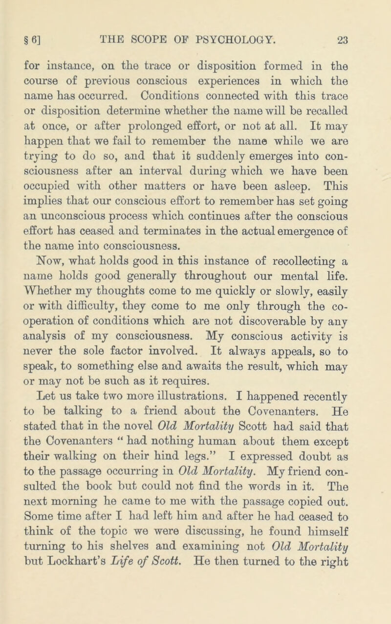 for instance, on the trace or disposition formed in the course of previous conscious experiences in which the name has occurred. Conditions connected with this trace or disposition determine whether the name will be recalled at once, or after prolonged effort, or not at all. It may happen that we fail to remember the name while we are trying to do so, and that it suddenly emerges into con- sciousness after an interval during which we have been occupied with other matters or have been asleep. This implies that our conscious effort to remember has set going an unconscious process which continues after the conscious effort has ceased and terminates in the actual emergence of the name into consciousness. Now, what holds good in this instance of recollecting a name holds good generally throughout our mental life. Whether my thoughts come to me quickly or slowly, easily or with difficulty, they come to me only through the co- operation of conditions which are not discoverable by any analysis of my consciousness. My conscious activity is never the sole factor involved. It always appeals, so to speak, to something else and awaits the result, which may or may not be such as it requires. Let us take two more illustrations. I happened recently to be talking to a friend about the Covenanters. He stated that in the novel Old Mortality Scott had said that the Covenanters “ had nothing human about them except their walking on their hind legs.” I expressed doubt as to the passage occurring in Old Mortality. My friend con- sulted the book but could not find the words in it. The next morning he came to me with the passage copied out. Some time after I had left him and after he had ceased to think of the topic we were discussing, he found himself turning to his shelves and examining not Old Mortality but Lockhart’s Life of Scott. He then turned to the right