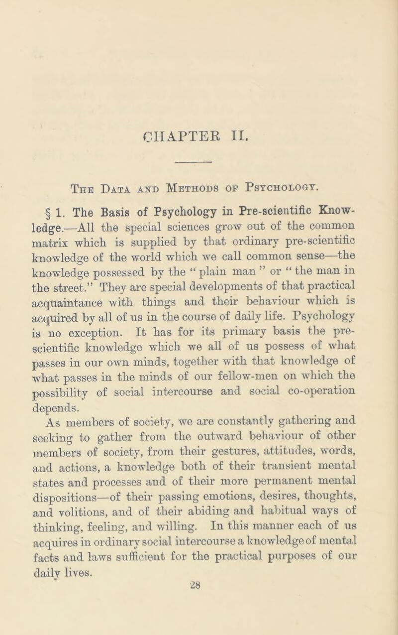 CHAPTER II. The Data and Methods of Psychologt. § 1. The Basis of Psychology in Pre-scientific Know- ledge.—All the special sciences grow out of the common matrix which is supplied by that ordinary pre-scientific knowledge of the world which we call common sense—the knowledge possessed by the “ plain man ” or “ the man in the street.” They are special developments of that practical acquaintance with things and their behaviour which is acquired by all of us in the course of daily life. Psychology is no exception. It has for its primary basis the pre- scientific knowledge which we all of us possess of what passes in our own minds, together with that knowledge of what passes in the minds of our fellow-men on which the possibility of social intercourse and social co-operation depends. As members of society, we are constantly gathering and seeking to gather from the outward behaviour of other members of society, from their gestures, attitudes, words, and actions, a knowledge both of their transient mental states and processes and of their more permanent mental dispositions—of their passing emotions, desires, thoughts, and volitions, and of their abiding and habitual ways of thinking, feeling, and willing. In this manner each of us acquires in ordinary social intercourse a knowledge of mental facts and laws sufficient for the practical purposes of our daily lives.