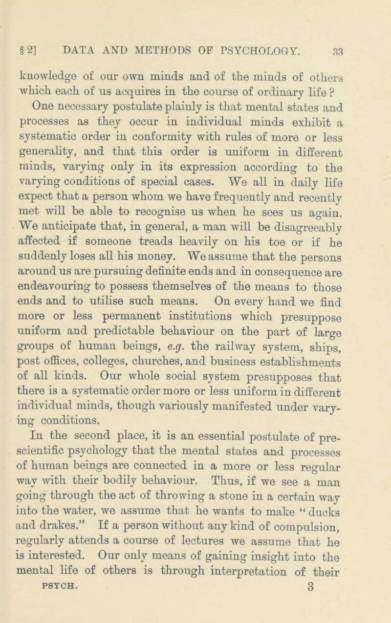 knowledge of our own minds and of the minds of others which each of us acquires in the course of ordinary life ? One necessary postulate plainly is that mental states and processes as they occur in individual minds exhibit a systematic order in conformity with rules of more or less generahty, and that this order is uniform in different minds, varying only in its expression according to the varying conditions of special cases. We all in daily life expect that a person whom we have frequently and recently met will be able to recognise us when he sees us again. We anticipate that, in general, a man will be disagreeably affected if someone treads heavily on his toe or if he suddenly loses all his money. We assume that the persons around us are pursuing definite ends and in consequence are endeavouring to possess themselves of the means to those ends and to utilise such means. On every hand we find more or less permanent institutions which presuppose uniform and predictable behaviour on the part of large groups of human beings, e.g. the railway system, ships, post ofiices, colleges, churches, and business estabhshments of all kinds. Our whole social system presupposes that there is a systematic order more or less uniform in different individual minds, though variously manifested under vary- ing conditions. In the second place, it is an essential postulate of pre- scientific psychology that the mental states and processes of human beings are connected in a more or less regular way with their bodily behaviour. Thus, if we see a man going through the act of throwing a stone in a certain way into the water, we assume that he wants to make “ ducks and drakes.” If a person without any kind of compulsion, regularly attends a course of lectures we assume that he is interested. Our only means of gaining insight into the mental life of others is through interpretation of their PSYCH. 3