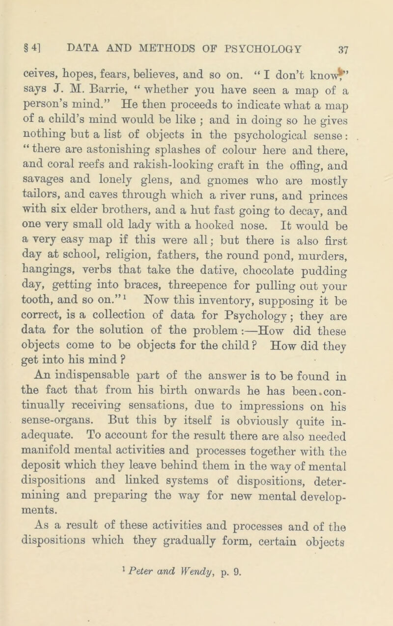 ceives, hopes, fears, believes, and so on. “ I don’t kno-w^’ says J. M. Barrie, “ whether you have seen a map of a person’s mind.” He then proceeds to indicate what a map of a child’s mind would be like ; and in doing so he gives nothing but a list of objects in the psychological sense: “ there are astonishing splashes of colour here and there, and coral reefs and rakish-looking craft in the offing, and savages and lonely glens, and gnomes who are mostly tailors, and caves through which a river runs, and princes with six elder brothers, and a hut fast going to decay, and one very small old lady with a hooked nose. It would be a very easy map if this were all; but there is also first day at school, religion, fathers, the round pond, murders, hangings, verbs that take the dative, chocolate pudding day, getting into braces, threepence for pulling out your tooth, and so on.” ^ Now this inventory, supposing it be correct, is a collection of data for Psychology; they are data for the solution of the problem:—How did these objects come to be objects for the child ? How did they get into his mind ? An indispensable part of the answer is to be found in the fact that from his birth onwards he has been.con- tinually receiving sensations, due to impressions on his sense-organs. But this by itself is obviously quite in- adequate. To account for the result there are also needed manifold mental activities and processes together with the deposit which they leave behind them in the way of mental dispositions and linked systems of dispositions, deter- mining and preparing the way for new mental develop- ments. As a result of these activities and processes and of the dispositions which they gradually form, certain objects ' Peter and Wendy, p. 9.