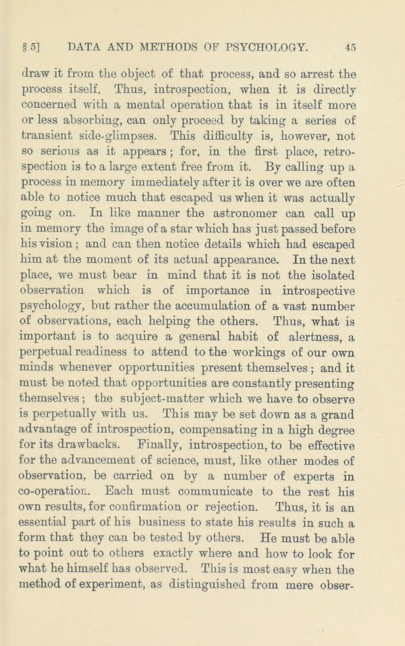 draw it from the object of that process, and so arrest the process itself. Thus, introspection, when it is directly concerned with a mental operation that is in itself more or less absorbing, can only proceed by taking a series of transient side-glimpses. This difficulty is, however, not so serious as it appears; for, in the first place, retro- spection is to a large extent free from it. By calling up a process in memory immediately after it is over we are often able to notice much that escaped us when it was actually going on. In like manner the astronomer can call up in memory the image of a star which has just passed before his vision; and can then notice details which had escaped him at the moment of its actual appearance. In the next place, we must bear in mind that it is not the isolated observation which is of importance in introspective psychology, but rather the accumulation of a vast number of observations, each helping the others. Thus, what is important is to acquire a general habit of alertness, a perpetual readiness to attend to the workings of our own minds whenever opportunities present themselves ; and it must be noted that opportunities are constantly presenting themselves; the subject-matter which we have to observe is perpetually with us. This may be set down as a grand advantage of introspection, compensating in a high degree for its drawbacks. Finally, introspection, to be effective for the advancement of science, must, like other modes of observation, be carried on by a number of experts in co-operation. Each must communicate to the rest his own results, for confirmation or rejection. Thus, it is an essential part of his business to state his results in such a form that they can be tested by others. He must be able to point out to others exactly where and how to look for what he himself has observed. This is most easy when the method of experiment, as distinguished from mere obser-