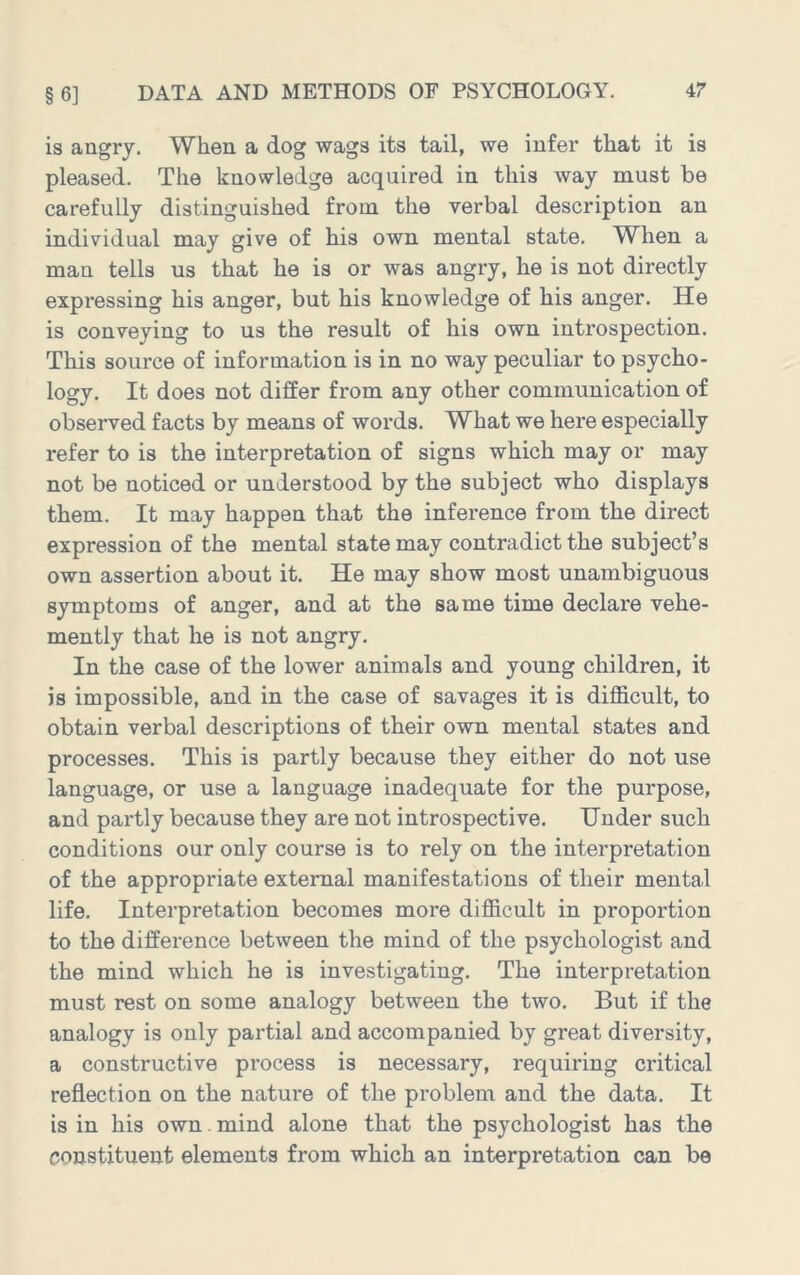 is angry. When a dog wags its tail, we infer that it is pleased. The knowledge acquired in this way must be carefully distinguished from the verbal description an individual may give of his own mental state. When a man tells us that he is or was angry, he is not directly expressing his anger, but his knowledge of his anger. He is conveying to us the result of his own introspection. This source of information is in no way peculiar to psycho- logy. It does not differ from any other communication of observed facts by means of words. What we here especially refer to is the interpretation of signs which may or may not be noticed or understood by the subject who displays them. It may happen that the inference from the direct expression of the mental state may contradict the subject’s own assertion about it. He may show most unambiguous symptoms of anger, and at the same time declare vehe- mently that he is not angry. In the case of the lower animals and young children, it is impossible, and in the case of savages it is difficult, to obtain verbal descriptions of their own mental states and processes. This is partly because they either do not use language, or use a language inadequate for the purpose, and partly because they are not introspective. Under such conditions our only course is to rely on the interpretation of the appropriate external manifestations of their mental life. Interpretation becomes more difficult in proportion to the difference between the mind of the psychologist and the mind which he is investigating. The interpretation must rest on some analogy between the two. But if the analogy is only partial and accompanied by great diversity, a constructive process is necessary, requiring critical reflection on the nature of the problem and the data. It is in his own. mind alone that the psychologist has the constituent elements from which an interpretation can be