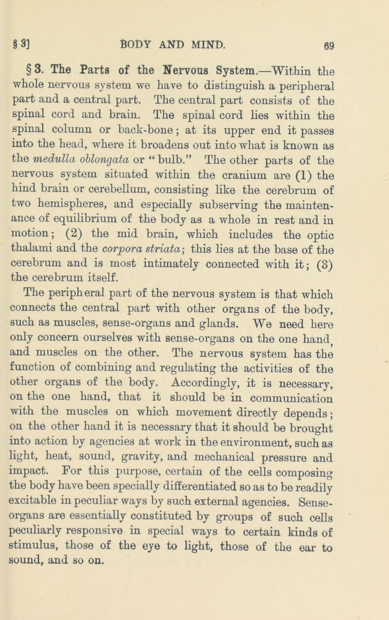 § 3. The Parts of the Nervous System.—Within the whole nervous system we have to distinguish a peripheral part and a central part. The central part consists of the spinal cord and brain. The spinal cord lies within the spinal column or back-bone; at its upper end it passes into the head, where it broadens out into what is known as the medulla oblongata or “ bulb.” The other parts of the nervous system situated within the cranium are (1) the hind brain or cerebellum, consisting like the cerebrum of two hemispheres, and especially subserving the mainten- ance of equilibrium of the body as a whole in rest and in motion; (2) the mid brain, which includes the optic thalami and the corpora striata-, this lies at the base of the cerebrum and is most intimately connected with it; (3) the cerebrum itself. The peripheral part of the nervous system is that which connects the central part with other organs of the body, such as muscles, sense-organs and glands. We need here only concern ourselves with sense-organs on the one hand and muscles on the other. The nervous system has the function of combining and regulating the activities of the other organs of the body. Accordingly, it is necessary, on the one hand, that it should be in communication with the muscles on which movement directly depends; on the other hand it is necessary that it should be brought into action by agencies at work in the environment, such as light, heat, sound, gravity, and mechanical pressure and impact. For this purpose, certain of the cells composing the body have been specially differentiated so as to be readily excitable in peculiar ways by such external agencies. Sense- organs are essentially constituted by groups of such cells peculiarly responsive in special ways to certain kinds of stimulus, those of the eye to light, those of the ear to sound, and so on.