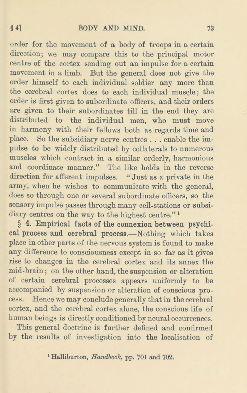 order for the movement of a body of troops in a certain direction; we may compare this to the principal motor centre of the cortex sending out an impulse for a certain movement in a limb. But the general does not give the order himself to each individual soldier any more than the cerebral cortex does to each individual muscle; the order is first given to subordinate officers, and their orders are given to their subordinates till in the end they are distributed to the individual men, who must move in harmony with their fellows both as regards time and place. So the subsidiary nerve centres . . . enable the im- pulse to be widely distributed by collaterals to numerous muscles which contract in a similar orderly, harmonious and coordinate manner.” The like holds in the reverse direction for afferent impulses. “ Just as a private in the army, when he wishes to communicate with the general, does so through one or several subordinate officers, so the sensory impulse passes through many cell-stations or subsi- diary centres on the way to the highest centre.” ^ § 4. Empirical facts of the connexion between psychi- cal process and cerebral process.—Nothing which takes place in other parts of the nervous system is found to make any difference to consciousness except in so far as it gives rise to changes in the cerebral cortex and its annex the mid-brain; on the other hand, the suspension or alteration of certain cerebral processes appears uniformly to be accompanied by suspension or alteration of conscious pro- cess. Hence we may conclude generally that in the cerebral cortex, and the cerebral cortex alone, the conscious life of human beings is directly conditioned by neural occurrences. This general doctrine is further defined and confirmed by the results of investigation into the localisation of ’ Halliburton, Handbook, pp. 701 and 702.