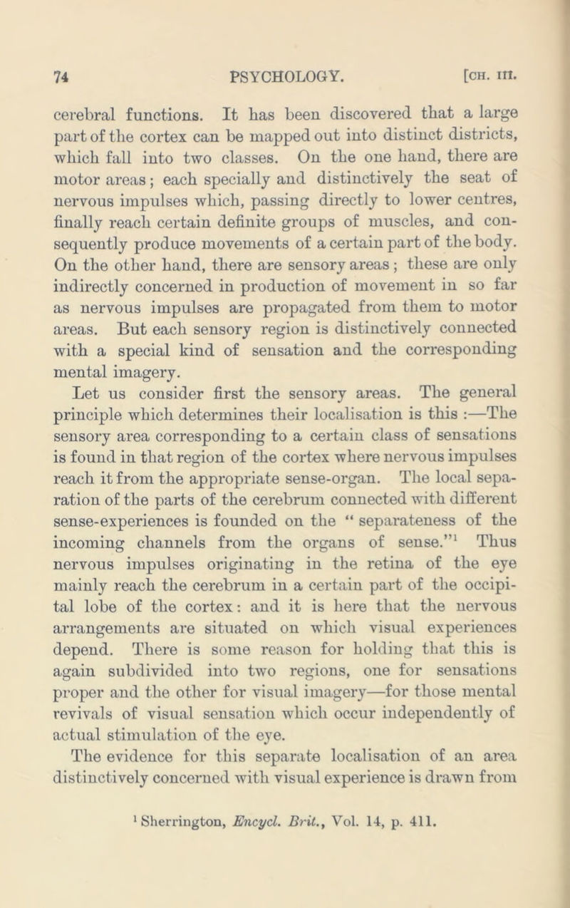 cerebral functions. It has been discovered that a large part of the cortex can be mapped out into distinct districts, which fall into two classes. On the one hand, there are motor areas; each specially and distinctively the seat of nervous impulses which, passing directly to lower centres, finally reach certain definite groups of muscles, and con- sequently produce movements of a certain part of the body. On the other hand, there are sensory areas; these are only indirectly concerned in production of movement in so far as nervous impulses are propagated from them to motor areas. But each sensory region is distinctively connected with a special kind of sensation and the corresponding mental imagery. Let us consider first the sensory areas. The general principle which determines their localisation is this :—The sensory area corresponding to a certain class of sensations is found in that region of the cortex where nervous impulses reach it from the appropriate sense-organ. The local sepa- ration of the parts of the cerebrum connected ^vith different sense-experiences is founded on the “ separateness of the incoming channels from the organs of sense.”‘ Thus nervous impulses originating in the retina of the eye mainly reach the cerebrum in a certain part of the occipi- tal lobe of the cortex: and it is liere that the nervous arrangements are situated on which visual experiences depend. There is some reason for holding that this is again subdivided into two regions, one for sensations proper and the other for visual imagery—for those mental revivals of visual sensation which occur independently of actual stimulation of the eye. The evidence for this separate localisation of an area distinctively concerned with visual experience is drawn from 'Sherrington, Encyd. Brit., Vol. 14, p. 411.