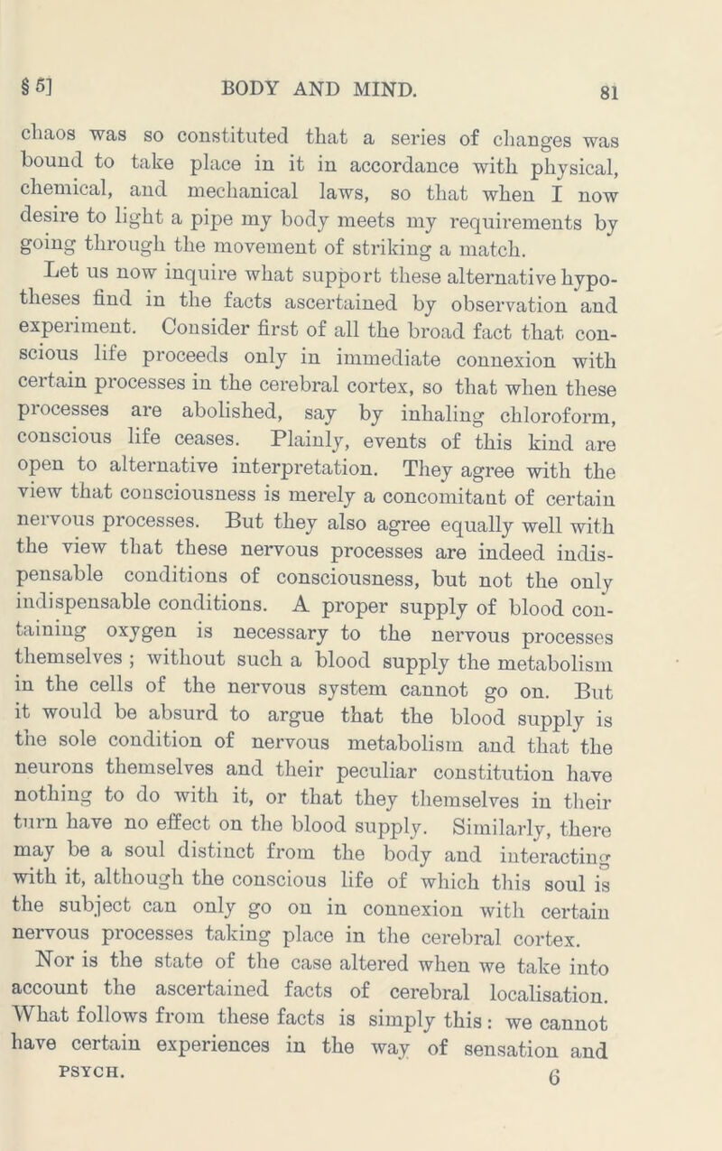 cliaos was so constituted that a series of clianges was bound to take place in it in accordance with physical, chemical, and mechanical laws, so that when I now desire to light a pipe my body meets my requirements by going through the movement of striking a match. Let us now inquire what support these alternative hypo- theses find in the facts ascertained by observation and experiment. Consider first of all the broad fact that con- scious life proceeds only in immediate connexion with certain processes in the cerebral cortex, so that when these piocesses aie abolished, say by inhaling chloroform, conscious life ceases. Plainly, events of this kind are open to alternative interpretation. They agree with the view that consciousness is merely a concomitant of certain nervous processes. But they also agree equally well with the view that these nervous processes are indeed indis- pensable conditions of consciousness, but not the only indispensable conditions. A proper supply of blood con- taining oxygen is necessary to the nervous processes themselves ; without such a blood supply the metabolism in the cells of the nervous system cannot go on. But it would be absurd to argue that the blood supply is the sole condition of nervous metabolism and that the neurons themselves and their peculiar constitution have nothing to do with it, or that they themselves in their turn have no effect on the blood supply. Similarly, there may be a soul distinct from the body and interacting with it, although the conscious life of which this soul is the subject can only go on in connexion with certain nervous processes taking place in the cerebral cortex. Nor is the state of the case altered when we take into account the ascertained facts of cerebral localisation. What follows from these facts is simply this; we cannot have certain experiences in the way of sensation and PSYCH.