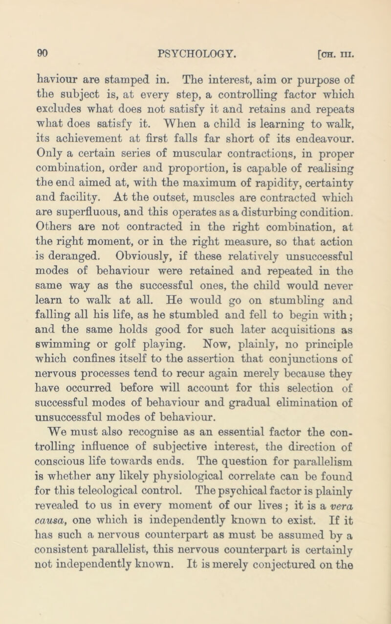 haviour are stamped in. The interest, aim or purpose of the subject is, at every step, a controlling factor which excludes what does not satisfy it and retains and repeats what does satisfy it. When a child is learning to walk, its achievement at first falls far short of its endeavour. Only a certain series of muscular contractions, in proper combination, order and proportion, is capable of realising the end aimed at, with the maximum of rapidity, certainty and facility. At the outset, muscles are contracted which are superfluous, and this operates as a disturbing condition. Others are not contracted in the right combination, at the right moment, or in the right measure, so that action is deranged. Obviously, if these relatively imsuccessful modes of behaviour were retained and repeated in the same way as the successful ones, the child would never learn to walk at all. He would go on stumbling and falling all his life, as he stumbled and fell to begin with; and the same holds good for such later acquisitions as swimming or golf playing. Now, plainly, no principle which confines itself to the assertion that conjimctions of nervous processes tend to recur again merely because they have occurred before will account for this selection of successful modes of behaviour and gradual elimination of unsuccessful modes of behaviour. We must also recognise as an essential factor the con- trolling influence of subjective interest, the direction of conscious life towards ends. The question for parallelism is whether any likely physiological correlate can be found for this teleological control. The psychical factor is plainly revealed to us in every moment of our lives ; it is a vera causa, one which is independently known to exist. If it has such a nervous counterpart as must be assumed by a consistent parallebst, this nervous counterpart is certainly not independently known. It is merely conjectured on the