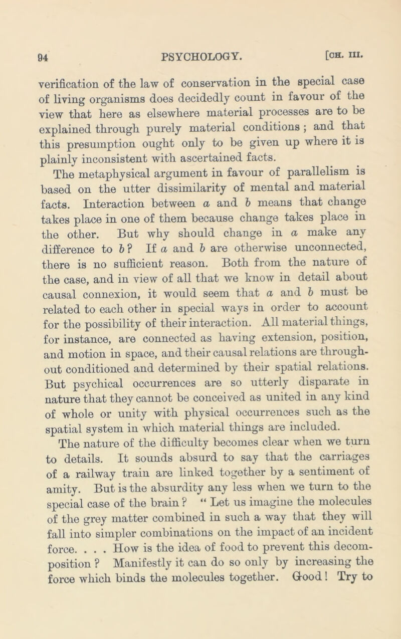 verification of the law of conservation in the special case of living organisms does decidedly count in favour of the view that here as elsewhere material processes are to be explained through purely material conditions ; and that this presumption ought only to be given up where it is plainly inconsistent with ascertained facts. The metaphysical argument in favour of parallelism is based on the utter dissimilarity of mental and material facts. Interaction between a and h means that change takes place in one of them because change takes place in the other. But why should change in a make any difference to & ? If a and 6 are otherwise unconnected, there is no sufficient reason. Both from the nature of the case, and in view of all that we know in detail about causal connexion, it would seem that a and h must be related to each other in special ways in order to account for the possibility of their interaction. All material things, for instance, are connected as having extension, position, and motion in space, and their causal relations are through- out conditioned and determined by their spatial relations. But psychical occurrences are so utterly disparate in nature that they cannot be conceived as united in any kind of whole or unity with physical occurrences such as the spatial system in which material things are included. The nature of the difficulty becomes clear when we turn to details. It sounds absurd to say that the carriages of a railway train are linked together by a sentiment of amity. But is the absurdity any less when we turn to the special case of the brain ? “ Let us imagine the molecules of the grey matter combined in such a way that they will fall into simpler combinations on the impact of an incident force. . . . How is the idea of food to prevent this decom- position ? Manifestly it can do so only by increasing the force which binds the molecules together. Gtood! Try to