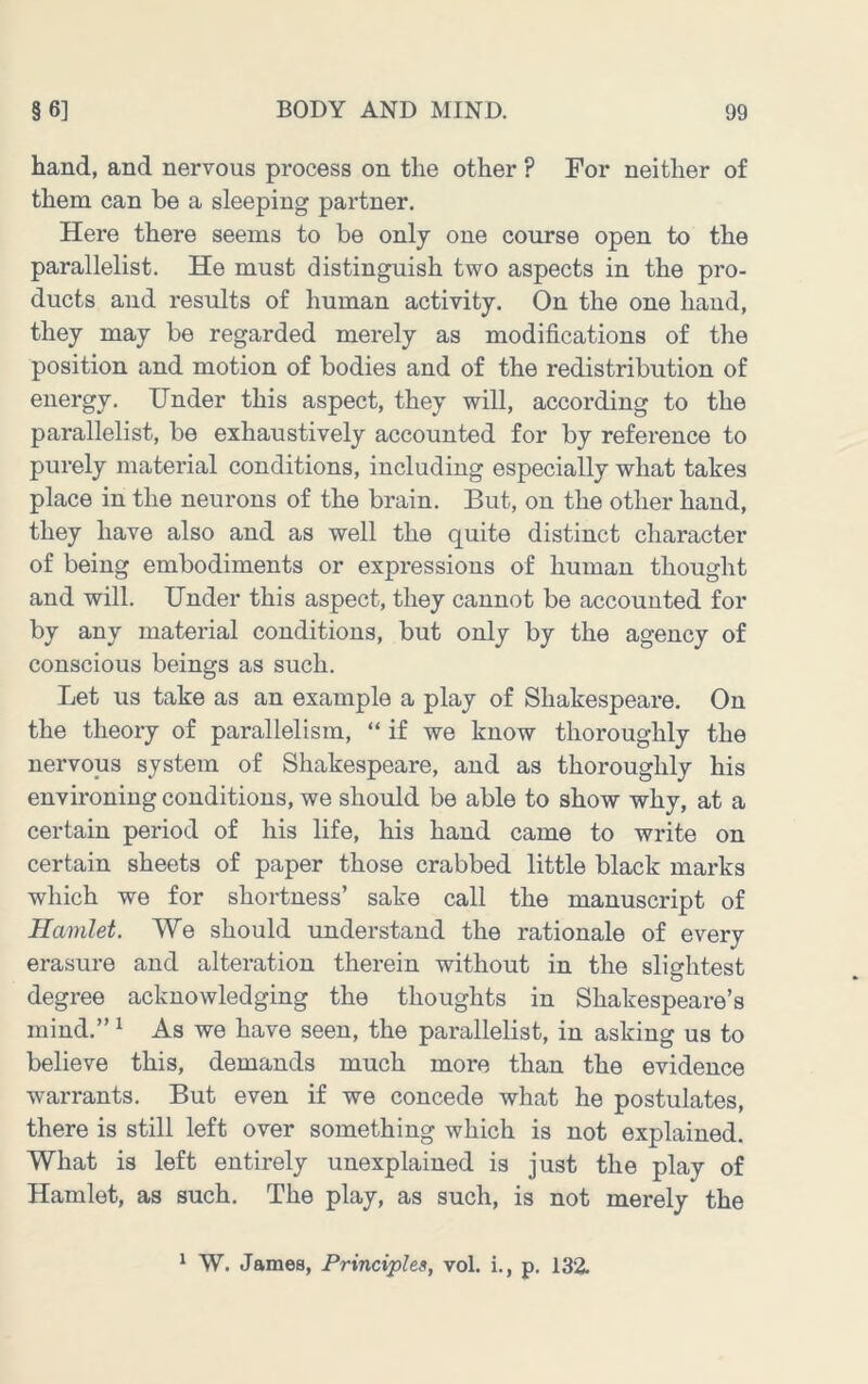 hand, and nervous process on the other ? For neither of them can be a sleeping partner. Here there seems to be only one course open to the parallelist. He must distinguish two aspects in the pro- ducts and results of human activity. On the one hand, they may be regarded merely as modifications of the position and motion of bodies and of the redistribution of energy. Under this aspect, they will, according to the parallelist, be exhaustively accounted for by reference to purely material conditions, including especially what takes place in the neurons of the brain. But, on the other hand, they have also and as well the quite distinct character of being embodiments or expressions of human thought and will. Under this aspect, they cannot be accounted for by any material conditions, but only by the agency of conscious beings as such. Let us take as an example a play of Shakespeare. On the theory of parallelism, “ if we know thoroughly the nervous system of Shakespeare, and as thoroughly his environing conditions, we should be able to show why, at a certain period of his life, his hand came to write on certain sheets of paper those crabbed little black marks which we for shortness’ sake call the manuscript of Hamlet. We should understand the rationale of every erasure and alteration therein without in the slightest degree acknowledging the thoughts in Shakespeare’s mind.” ^ As we have seen, the parallelist, in asking us to believe this, demands much more than the evidence warrants. But even if we concede what he postulates, there is still left over something which is not explained. What is left entirely unexplained is just the play of Hamlet, as such. The play, as such, is not merely the * W. James, Principles, vol. i., p. 132.