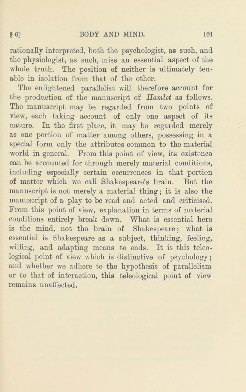 rationally interpreted, both the psychologist, as such, and the physiologist, as such, miss an essential aspect of the whole truth. The position of neither is ultimately ten- able in isolation from that of the other. The enlightened parallelist will therefore account for the production of the manuscript of Hamlet as follows. The manuscript may be regarded from two points of view, each taking account of only one aspect of its nature. In the first place, it may be regarded merely as one portion of matter among others, possessing in a special form only the attributes common to the material world in general. Prom this point of view, its existence can be accounted for through merely material conditions, including especially certain occurrences in that portion of matter which we call Shakespeare’s brain. But the manuscript is not merely a material thing; it is also the manuscript of a play to be read and acted and criticised. From this point of view, explanation in terms of material conditions entirely break down. What is essential here is the mind, not the brain of Shakespeare; what is essential is Shakespeare as a subject, thinking, feeling, willing, and adapting means to ends. It is this teleo- logical point of view which is distinctive of psychology; and whether we adhere to the hypothesis of parallelism or to that of interaction, this teleological point of view remains unaffected.