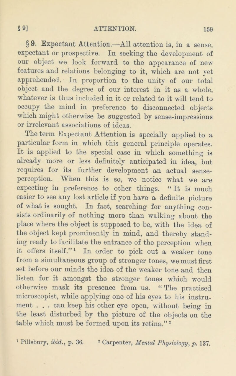 § 9. Expectant Attention.—All attention is, in a sense, expectant or prospective. In seeking the development of our object we look forward to the appearance of new features and relations belonging to it, which are not yet apprehended. In proportion to the unity of our total object and the degree of our interest in it as a whole, whatever is thus included in it or related to it will tend to occupy the mind in preference to disconnected objects which might otherwise be suggested by sense-impressions or irrelevant associations of ideas. The term Expectant Attention is specially applied to a particular form in which this general principle operates. It is applied to the special case in which something is already more or less definitely anticipated in idea, but requires for its further development an actual sense- perception. When this is so, we notice what we are expecting in preference to other things. “It is much easier to see any lost article if you have a definite picture of what is sought. In fact, searching for anything con- sists ordinarily of nothing more than walking about the place where the object is supposed to be, with the idea of the object kept prominently in mind, and thereby stand- ing ready to facilitate the entrance of the perception when it offers itself.”^ In order to pick out a weaker tone from a simultaneous group of stronger tones, we must first set before our minds the idea of the weaker tone and then listen for it amongst the stronger tones which would otherwise mask its presence from us. “ The practised microscopist, while applying one of his eyes to his instru- ment . . . can keep his other eye open, without being in the least disturbed by the picture of the objects on the table which must be formed upon its retina.” *