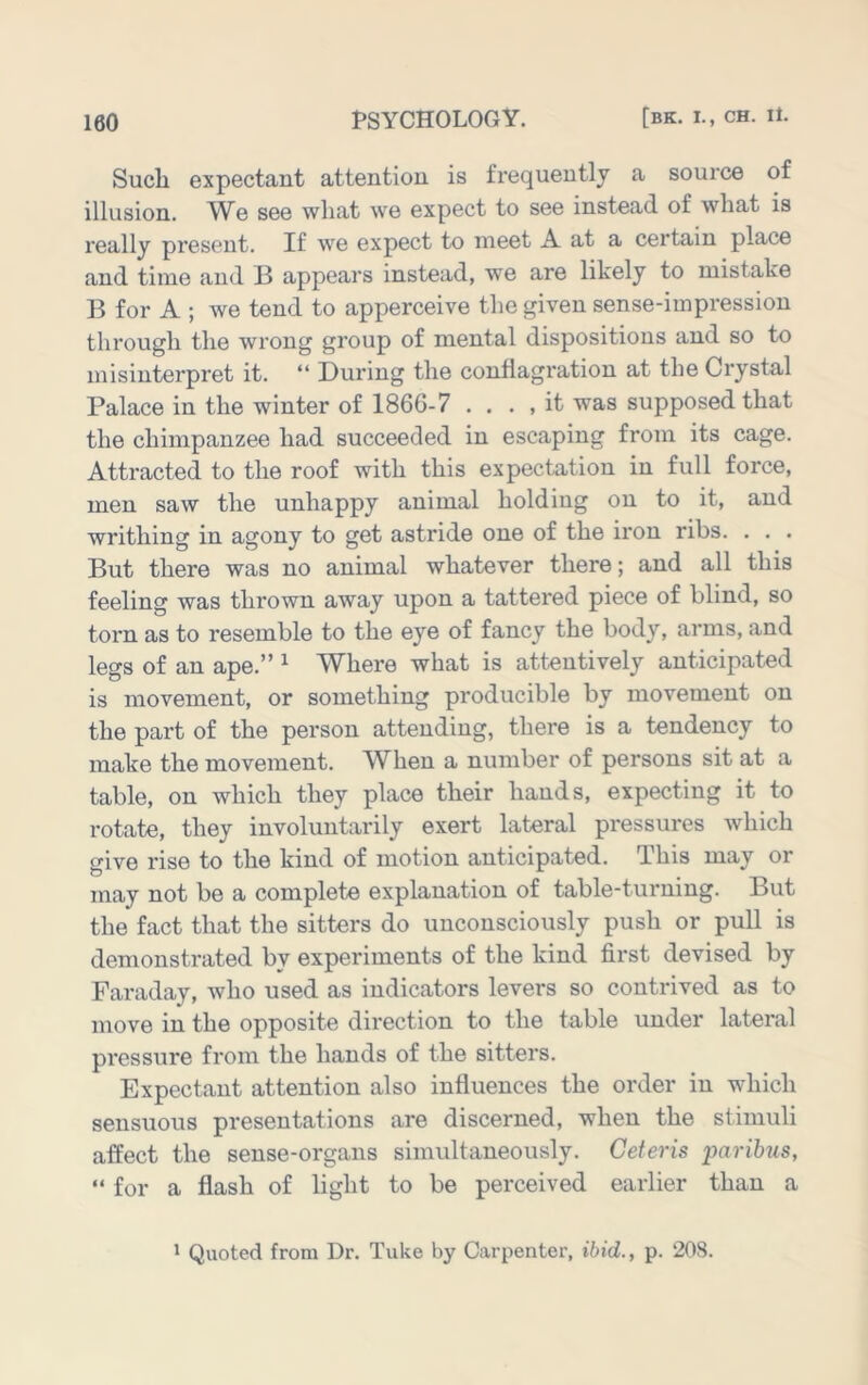 Such expectant attention is frequently a source of illusion. We see what we expect to see instead of what is really present. If we expect to meet A at a certain place and time and B appears instead, we are likely to mistake B for A ; we tend to apperceive the given sense-impression through the wrong group of mental dispositions and so to misinterpret it. “ During the conflagration at the Crystal Palace in the winter of 1866-7 . . . , it was supposed that the chimpanzee had succeeded in escaping from its cage. Attracted to the roof with this expectation in full force, men saw the unhappy animal holding on to it, and writhing in agony to get astride one of the iron ribs. . . . But there was no animal whatever there; and all this feeling was thrown away upon a tattered piece of blind, so torn as to resemble to the eye of fancy the body, arms, and legs of an ape.” ^ Where what is attentively anticipated is movement, or something producible by movement on the part of the person attending, there is a tendency to make the movement. W^hen a number of persons sit at a table, on which they place their hands, expecting it to rotate, they involuntarily exert lateral pressures which give rise to the kind of motion anticipated. This may or may not be a complete explanation of table-turning. But the fact that the sitters do unconsciously push or pull is demonstrated by experiments of the kind first devised by Faraday, who used as indicators levers so contrived as to move in the opposite direction to the table under lateral pressure from the hands of the sitters. Expectant attention also influences the order in which sensuous presentations are discerned, when the stimuli affect the sense-organs simultaneously. Ceteris paribus, “ for a flash of light to be perceived earlier than a ' Quoted from Dr. Tuke by Carpenter, ibid., p. 208.