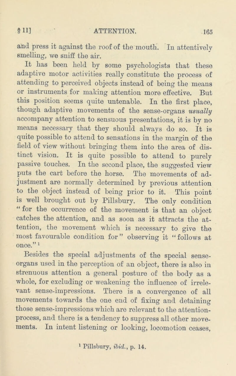 and press it against the roof of the mouth. In attentively smelLLug, we sniff the air. It has been held by some psychologists that these adaptive motor activities really constitute the process of attending to perceived objects instead of being the means or instruments for making attention more effective. But this position seems quite imtenable. In the first place, though adaptive movements of the sense-organs usually accompany attention to sensuous presentations, it is by no means necessary that they should always do so. It is quite possible to attend to sensations in the margin of the field of view without bringing them into the area of dis- tinct vision. It is quite possible to attend to purely passive touches. In the second place, the suggested view puts the cart before the horse. The movements of ad- justment are normally determined by previous attention to the object instead of being prior to it. This point is well brought out by Pillsbury. The only condition “ for the occurrence of the movement is that an object catches the attention, and as soon as it attracts the at- tention, the movement which is necessary to give the most favourable condition for ” observing it “ follows at once.” ^ Besides the special adjustments of the special sense- organs used in the perception of an object, there is also in strenuous attention a general postiu’e of the body as a whole, for excluding or weakening the influence of irrele- vant sense-impressions. There is a convergence of all movements towards the one end of fixing and detaining those sense-impressions which are relevant to the attention- process, and there is a tendency to suppress all other move- ments. In intent listening or looking, locomotion ceases.