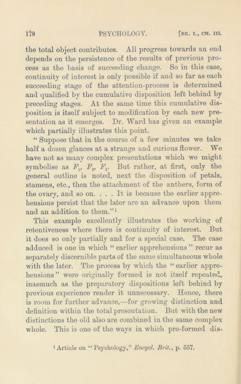 the total object contributes. All progress towards an end depends on the persistence of the results of previous pro- cess as the basis of succeeding change. So in this case, continuity of interest is only possible if and so far as each succeeding stage of the attention-process is determined and qualified by the cumulative disposition left behind by preceding stages. At the same time this cumulative dis- position is itself subject to modification by each new pre- sentation as it emerges. Dr. Ward has given an example which partially illustrates this point. “ Suppose that in the course of a few minutes we take half a dozen glances at a strange and curious flower. We have not as many complex presentations which we might symbolise as Fp F^, Fy But rather, at first, only the general outline is noted, next the disposition of petals, stamens, etc., then the attachment of the anthers, form of the ovary, and so on. . . . It is because the earlier appre- hensions persist that the later are an advance upon them and an addition to them.”^ This example excellently illustrates the working of retentiveness where there is continuity of interest. But it does so only partially and for a special case. The case adduced is one in which “ earlier apprehensions ” recur as separately discernible parts of the same simultaneous whole with the later. The process by which the “ earlier appre- hensions ” were originally formed is not itself repeated, inasmuch as the preparatory dispositions left behind by previous experience render it unnecessary. Hence, there is room for further advance,—for growing distinction and definition within the total presentation. But with the new distinctions the old also are combined in the same complex whole. This is one of the ways in which pre-formed dis- * Article on “ rsychology,” Emyd. Brit., p. 557.