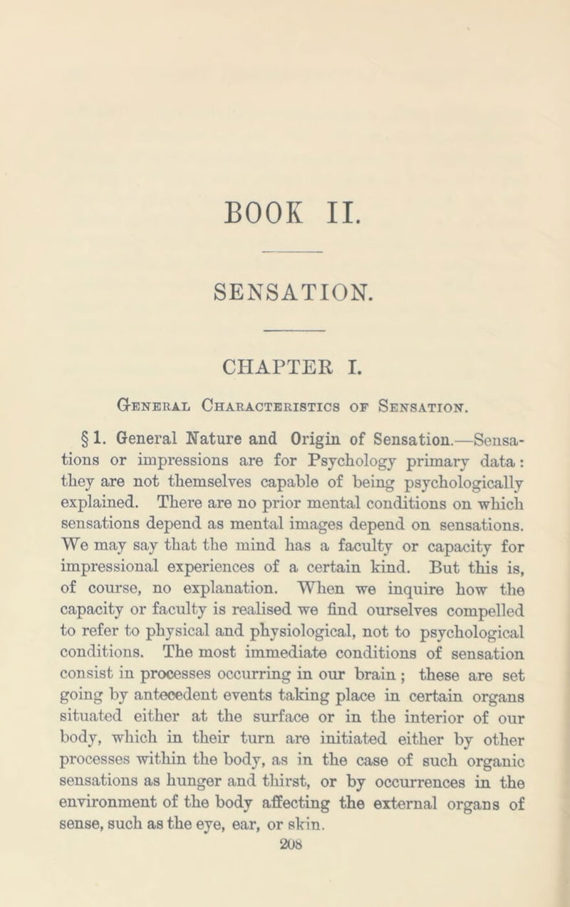 BOOK II. SENSATION. CHAPTER I. Gtenbral Characteristics of Sensation. § 1. General Nature and Origin of Sensation.—Sensa- tions or impressions are for Psychology primary data: they are not themselves capable of being psychologically explained. There are no prior mental conditions on which sensations depend as mental images depend on sensations. We may say that the mind has a faculty or capacity for impressional experiences of a certain kind. But this is, of course, no explanation. When we inquire how the capacity or faculty is realised we find ourselves compelled to refer to physical and physiological, not to psychological conditions. The most immediate conditions of sensation consist in processes occurring in our brain ; these are set going by antecedent events taking place in certain organs situated either at the surface or in the interior of our body, which in their turn are initiated either by other processes within the body, as in the case of such organic sensations as hunger and thirst, or by occurrences in the environment of the body affecting the external organs of sense, such as the eye, ear, or skin.