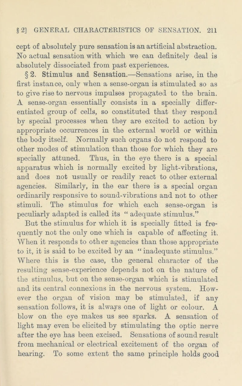 cept of absohitely pure sensation is an artificial abstraction. No actual sensation with which we can definitely deal is absolutely dissociated from past experiences. § 2. Stimulus and Sensation.—Sensations arise, in the first instance, only when a sense-organ is stimulated so as to give rise to nervous impulses propagated to the brain. A sense-organ essentially consists in a specially differ- entiated group of cells, so constituted that they respond by special processes when they are excited to action by appropriate occurrences in the external world or within the body itself. Normally such organs do not respond to other modes of stimulation than those for which they are specially attuned. Thus, in the eye there is a special apparatus which is normally excited by light-vibrations, and does not usually or readily react to other external agencies. Similarly, in the ear there is a special organ ordinarily responsive to sound-vibrations and not to other stimuli. The stimulus for which each sense-organ is peculiarly adapted is called its “ adequate stimulus.” But the stimulus for which it is specially fitted is fre- quently not the only one which is capable of affecting it. When it responds to oth er agencies than those appropriate to it, it is said to be excited by an “ inadequate stimulus.” Where this is the case, the general character of the resulting sense-experience depends not on the nature of the stimulus, but on the sense-organ which is stimulated and its central connexions in the nervous system. How- ever the organ of vision may be stimulated, if any sensation follows, it is always one of light or colour. A blow on the eye makes us see sparks. A sensation of light may even be elicited by stimulating the optic nerve after the eye has been excised. Sensations of sound result from mechanical or electrical excitement of the organ of hearing. To some extent the same principle holds good