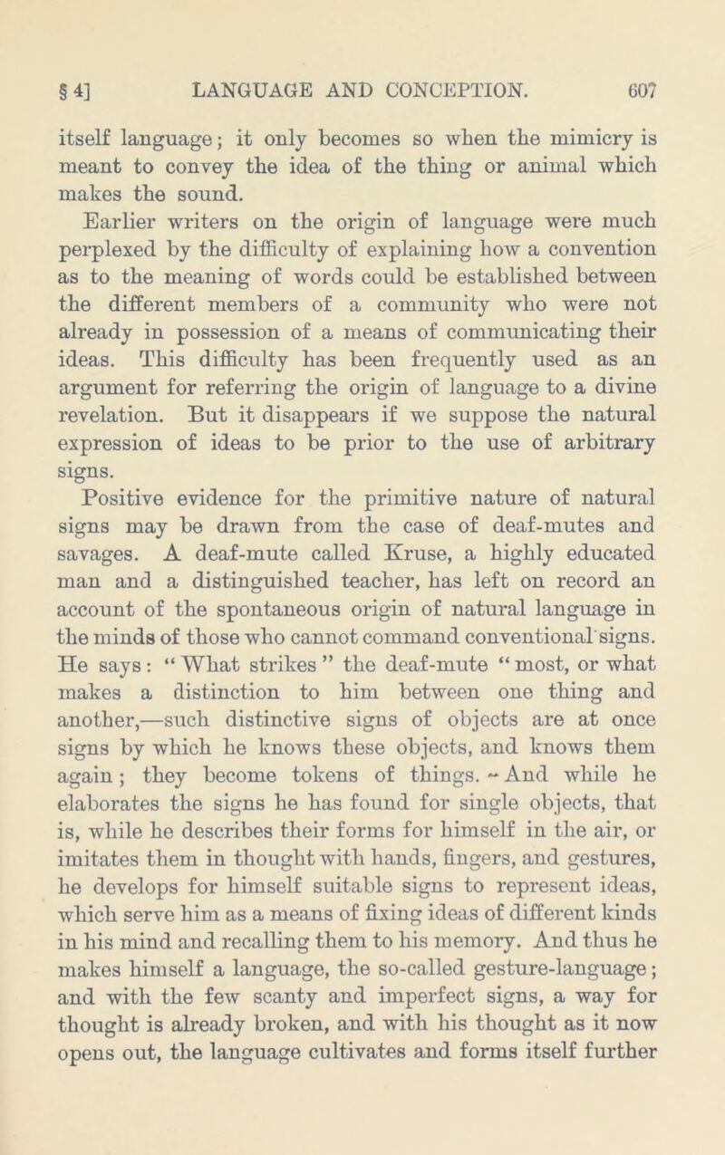 itself language; it only becomes so when the mimicry is meant to convey the idea of the thing or animal which makes the sound. Earlier writers on the origin of language were much perplexed by the difficulty of explaining how a convention as to the meaning of words could be established between the different members of a community who were not already in possession of a means of communicating their ideas. This difficulty has been frequently used as an argument for referring the origin of language to a divine revelation. But it disappears if we suppose the natural expression of ideas to be prior to the use of arbitrary signs. Positive evidence for the primitive nature of natural signs may be drawn from the case of deaf-mutes and savages. A deaf-mute called Kruse, a highly educated man and a distinguished teacher, has left on record an account of the spontaneous origin of natural language in the minds of those who cannot command conventional'signs. He says : “ What strikes ” the deaf-mute “ most, or what makes a distinction to him between one thing and another,—such distinctive signs of objects are at once signs by which he knows these objects, and knows them again; they become tokens of things. ** And while he elaborates the signs he has found for single objects, that is, while he describes their forms for himself in the air, or imitates them in thought with hands, fingers, and gestures, he develops for himself suitable signs to represent ideas, which serve him as a means of fixing ideas of different kinds in his mind and recalling them to his memory. And thus he makes himself a language, the so-called gesture-language; and with the few scanty and imperfect signs, a way for thought is already broken, and with his thought as it now opens out, the language cultivates and forms itself further
