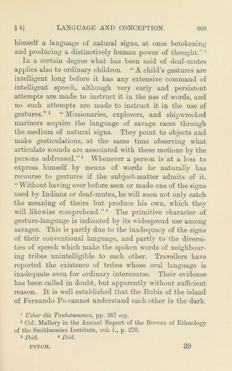 liiinself a language of natural signs, at once betokening and producing a distinctively human power of thought.” * In a certain degree what has been said of deaf-mutes applies also to ordinary children. “ A child’s gestures are intelligent long before it has any extensive command of intelligent speech, although very early and persistent attempts are made to instruct it in the use of words, and no such attempts are made to instruct it in the use of gestures.” ^ “ Missionaries, explorers, and shipwrecked mariners acquire the language of savage races through the medium of natural signs. They point to objects and make gesticulations, at the same time observing what articulate sounds are associated with these motions by the persons addressed.”^ Whenever a person is at a loss to express himself by means of words he naturally has recourse to gestures if the subject-matter admits of it. “Without having ever before seen or made one of the signs used by Indians or deaf-mutes, he will soon not only catch the meaning of theirs but produce his own, which they will hkewise comprehend.” The primitive character of gesture-language is indicated by its widespread use among savages. This is partly due to the inadequacy of the signs of their conventional language, and partly to the diversi- ties of speech which make the spoken words of neighbour- ing tribes unintelligible to each other. Travellers have reported the existence of tribes whose oral language is inadequate even for ordinary intercourse. Their evidence has been called in doubt, but apparently without sufficient reason. It is well established that the Bubis of the island of Fernando Po cannot understand each other in the dark. ‘ Ueber die Taubstummen, pp. 267 seq. 2 Col. Mallery in the Annual Report of the Bureau of Ethnology of the Smithsonian Institute, vol. i., p. 276. 3 Ibid: •» Ibid. PSYCH. 39