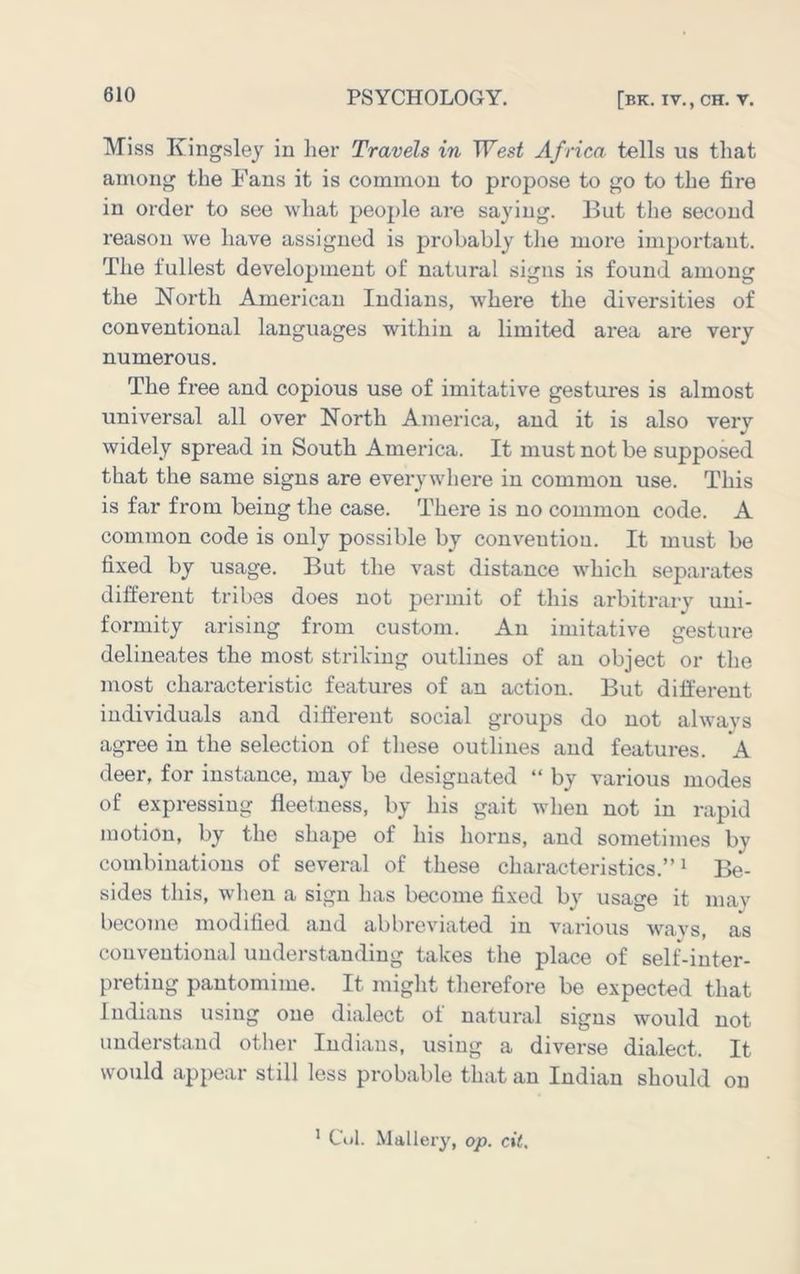 Miss Kingsley in lier Travels in West Africa tells us that among the Fans it is common to propose to go to the fire in order to see what people are saying. But the second reason we have assigned is probably tlie more important. The fullest development of natural signs is found among the North American Indians, where the diversities of conventional languages within a limited area are very numerous. The free and copious use of imitative gestures is almost universal all over North America, and it is also very widely spread in South America. It must not be supposed that the same signs are everywhere in common use. This is far from being the case. There is no common code. A common code is only possible by convention. It must be fixed by usage. But the vast distance which sepai-ates different tribes does not permit of this arbitrary uni- formity arising from custom. An imitative gesture delineates the most striding outlines of an object or the most characteristic features of an action. But different individuals and different social groups do not always agree in the selection of these outlines and features. A deer, for instance, may be designated “ by various modes of expressing fleetness, by his gait when not in rapid motion, by the shape of his horns, and sometimes by combinations of several of these characteristics.”^ Be- sides this, wlien a sign has become fixed by usage it may become modified and abbreviated in various wavs, as conventional understanding takes the place of self-inter- preting pantomime. It might therefore be expected that Indians using one dialect of natural signs would not understand other Indians, using a diverse dialect. It would appear still less probable that an Indian should on * Cul. Mallery, op. cit.