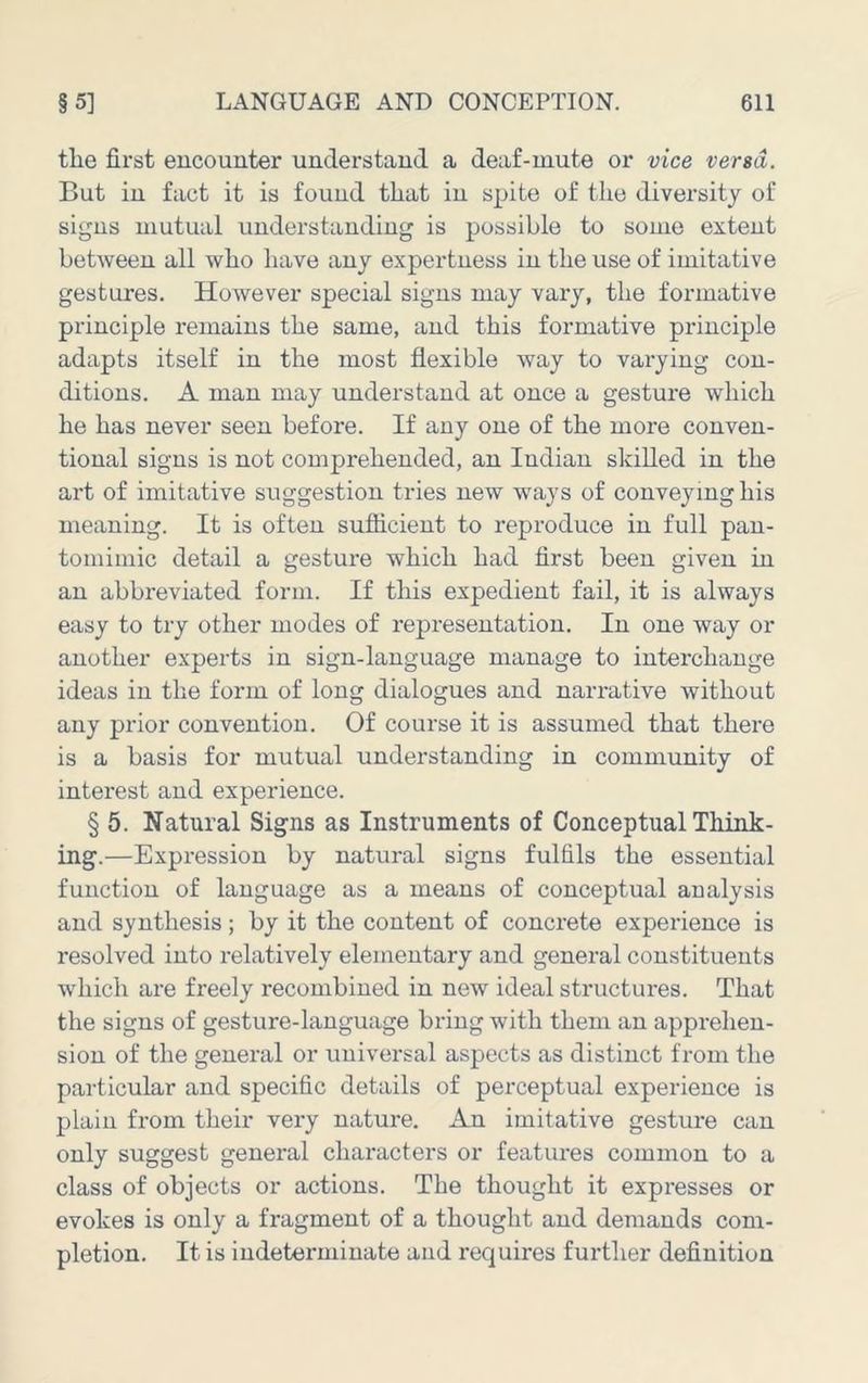 the first encounter understand a deaf-mute or vice versa. But in fact it is found that in spite of the diversity of signs mutual understanding is possible to some extent between all who have any expertness in the use of imitative gestures. However special signs may vary, the formative principle remains the same, and this formative principle adapts itself in the most flexible way to varying con- ditions. A man may understand at once a gesture which he has never seen before. If any one of the more conven- tional signs is not comprehended, an Indian skilled in the art of imitative suggestion tries new ways of conveying his meaning. It is often sufiicient to reproduce in full pan- tomimic detail a gesture which had first been given in an abbreviated form. If this expedient fail, it is always easy to try other modes of representation. In one way or another experts in sign-language manage to interchange ideas in the form of long dialogues and narrative without any prior convention. Of course it is assumed that there is a basis for mutual understanding in community of interest and experience. § 5. Natural Signs as Instruments of Conceptual Think- ing.—Expi*ession by natural signs fulfils the essential function of language as a means of conceptual analysis and synthesis; by it the content of concrete experience is resolved into relatively elementary and general constituents which are freely recombined in new ideal structures. That the signs of gesture-language bring with them an apprehen- sion of the general or universal aspects as distinct from the particular and specific details of perceptual experience is plain from their very nature. An imitative gesture can only suggest general characters or features common to a class of objects or actions. The thought it expresses or evokes is only a fragment of a thought and demands com- pletion. It is indeterminate and requires further definition