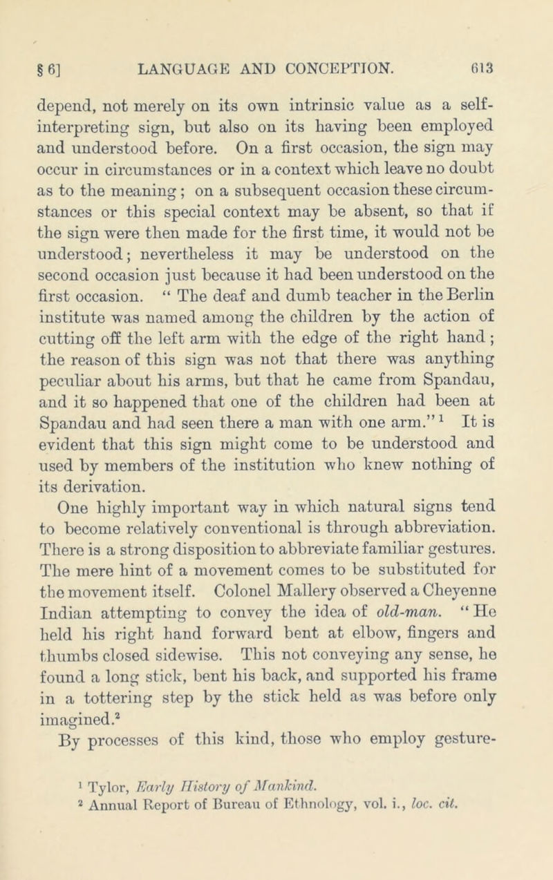depend, not merely on its own intrinsic value as a self- interpreting sign, but also on its having been employed and understood before. On a first occasion, the sign may occur in circumstances or in a context which leave no doubt as to the meaning; on a subsequent occasion these circum- stances or this special context may be absent, so that if the sign were then made for the first time, it would not be understood; nevertheless it may be understood on the second occasion just because it had been understood on the first occasion. “ The deaf and dumb teacher in the Berlin institute was named among the children by the action of cutting off the left arm with the edge of the right hand; the reason of this sign was not that there was anything peculiar about his arms, but that he came from Spandau, and it so happened that one of the children had been at Spandau and had seen there a man with one arm.” ^ It is evident that this sign might come to be understood and used by members of the institution who knew nothing of its derivation. One highly important way in which natural signs tend to become relatively conventional is through abbreviation. There is a strong disposition to abbreviate familiar gestures. The mere hint of a movement comes to be substituted for the movement itself. Colonel Mallery observed a Cheyenne Indian attempting to convey the idea of old-man. “ Ho held his right hand forward bent at elbow, fingers and thumbs closed sidewise. This not conveying any sense, he found a long stick, bent his back, and supported his frame in a tottering step by the stick held as was before only imagined.’* By processes of this kind, those who employ gesture- * Tylor, Early History of Mankind. * Annual Report of Bureau of Ethnology, vol. i., loc. cit.