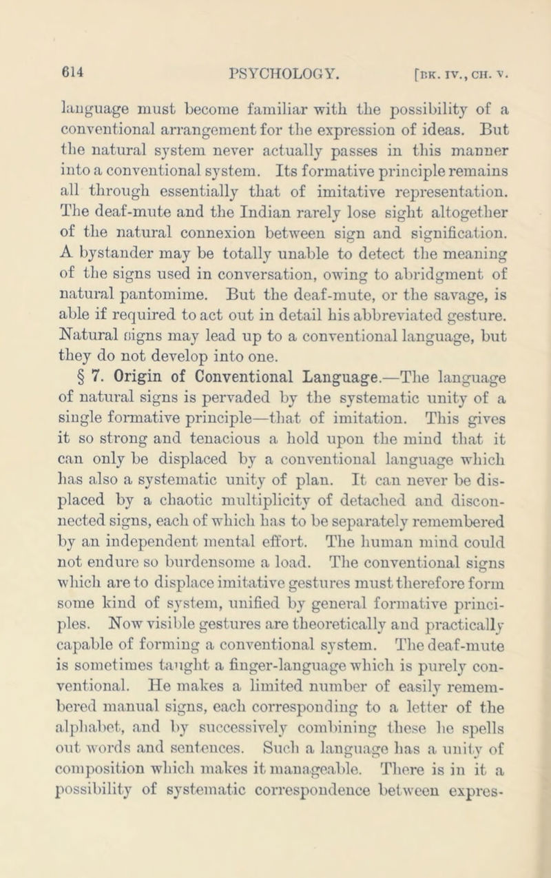 liiijguage must become familiar with the possibility of a conventional arrangement for the expression of ideas. But the natural system never actually passes in this manner into a conventional system. Its formative principle remains all through essentially that of imitative rejiresentation. The deaf-mute and the Indian rarely lose sight altogether of the natural connexion between sign and signification. A bystander may be totally unable to detect the meaning of the signs used in conversation, owing to abridgment of natural pantomime. But the deaf-mute, or the savage, is able if required to act out in detail his abbreviated gesture. Natural cigns may lead up to a conventional language, but they do not develop into one. § 7. Origin of Conventional Language.—The language of natural signs is pervaded by the systematic unity of a single fonnative principle—that of imitation. This gives it so strong and tenacious a hold upon the mind that it can only be displaced by a conventional language which has also a systematic unity of plan. It can never be dis- placed by a chaotic multiplicity of detached and discon- nected signs, each of which has to be separately remembered by an independent mental effort. The human mind could not endure so burdensome a load. The conventional signs which are to displace imitative gestures must therefore form some kind of S3'stem, unified by general formative princi- ples. Now visible gestures are theoretically and practically capable of forming a conventional system. The deaf-mute is sometimes taught a finger-language which is purely con- ventional. He makes a limited number of easily remem- bered manual signs, each corresponding to a letter of the alphabet, and by successively combining these he spells out words and sentences. Such a language has a unily of composition which makes it manageable. There is in it a possibility of systematic correspondence between expres-