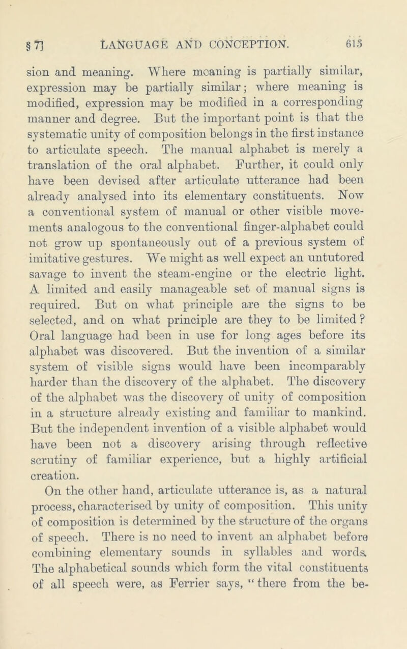 sion and meaning. Where meaning is partially similar, expression may be partially similar; where meaning is modified, expression may be modified in a corresponding manner and degree. But the important point is that the systematic unity of composition belongs in the first instance to articulate speech. The manual alphabet is merely a translation of the oral alphabet. Further, it could only have been devised after articulate utterance had been already analysed into its elementary constituents. Now a conventional system of manual or other visible move- ments analogous to the conventional finger-alphabet could not grow up spontaneously out of a previous system of imitative gestures. We might as well expect an untutored savage to invent the steam-engine or the electric light. A limited and easily manageable set of manual signs is required. But on what principle are the signs to be selected, and on what principle are they to be limited ? Oral language had been in use for long ages before its alphabet was discovered. But the invention of a similar system of visible signs would have been incomparably harder than the discovery of the alphabet. The discovery of the alphabet was the discovery of unity of composition in a structure already existing and familiar to mankind. But the independent invention of a visible alphabet would have been not a discovery arising through reflective scrutiny of familiar experience, but a highly artificial creation. On the other hand, articulate utterance is, as a natural process, characterised by unity of composition. This unity of composition is determined by the structure of tlie organs of speech. There is no need to invent an alpliabet before combining elementary sounds in syllables and worda The alphabetical sounds which form the vital constituents of all speech were, as Ferrier says, “ there from the be-