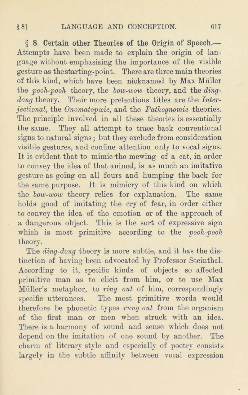 § 8. Certain other Theories of the Origin of Speech.— Attempts have been made to explain the origin of lan- guage without emphasising the importance of the visible gesture as the starting-point. There are three main theories of this kind, which have been nicknamed by Max Muller the pooh-pooh theory, the how-wow theory, and the ding- dong theory. Their more pretentious titles are the Inter- jectional, the Onomatopoeic, and the Pathognomic theories. The principle involved in all these theories is essentially the same. They all attempt to trace back conventional signs to natural signs; but they exclude from consideration visible gestures, and confine attention only to vocal signs. It is evident that to mimic the mewing of a cat, in order to convey the idea of that animal, is as much an imitative gesture as going on all fours and humping the back for the same purpose. It is mimicry of this kind on which the how-wow theory relies for explanation. The same holds good of imitating the cry of fear, in order either to convey the idea of the emotion or of the approach of a dangerous object. This is the sort of expressive sign which is most primitive according to the pooh-pooh theory. The ding-dong theory is more subtle, and it has the dis- tinction of having been advocated by Professor Steinthal. According to it, specific kinds of objects so affected primitive man as to elicit from him, or to use Max Muller’s metaphor, to ring out of him, correspondingly specific utterances. The most primitive words would therefore be phonetic types rung out from the organism of the first man or men when struck with an idea. There is a harmony of sound and sense which does not depend on the imitation of one sound by another. The charm of literary style and especially of poetry consists largely in the subtle affinity l>etween vocal expression