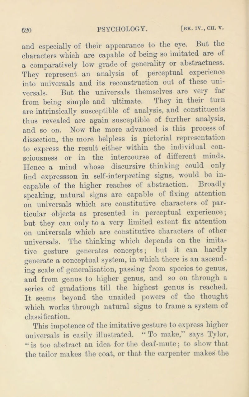 and especially of their appearance to the eye. But the characters which are capable of being so imitated are of a comparatively low grade of generality or abstractness. They represent an analysis of perceptual experience into universals and its reconstruction out of these uni- versals. But the universals themselves are very far from being simple and ultimate. They in their turn are intrinsically susceptible of analysis, and constituents thus revealed are again susceptible of further analysis, and so on. Now the more advanced is this process of dissection, the more helpless is pictorial representation to express the result either within the individual con- sciousness or in the intercourse of different minds. Hence a mind whose discursive thinking could only find expressson in self-interpreting signs, would be in- capable of the higher reaches of abstraction. Broadly speaking, natural signs are capable of fixing attention on universals which are constitutive characters of par- ticular objects as presented in perceptual experience; but they can only to a very limited extent fix attention on universals which are constitutive characters of other universals. The thinking which depends on the imita- tive gesture generates concepts; but it can hardly generate a conceptual system, in which there is an ascend- ing scale of generalisation, passing from species to genus, and from genus to higher genus, and so on through a series of gradations till the highest genus is reached. It seems beyond the unaided powers of the thought which works through natural signs to frame a system of classification. This impotence of the imitative gesture to express higher universals is easily illustrated. “ To make,” says Tylor, “ is too abstract an idea for the deaf-mute; to show that the tailor makes the coat, or that the carpenter makes the