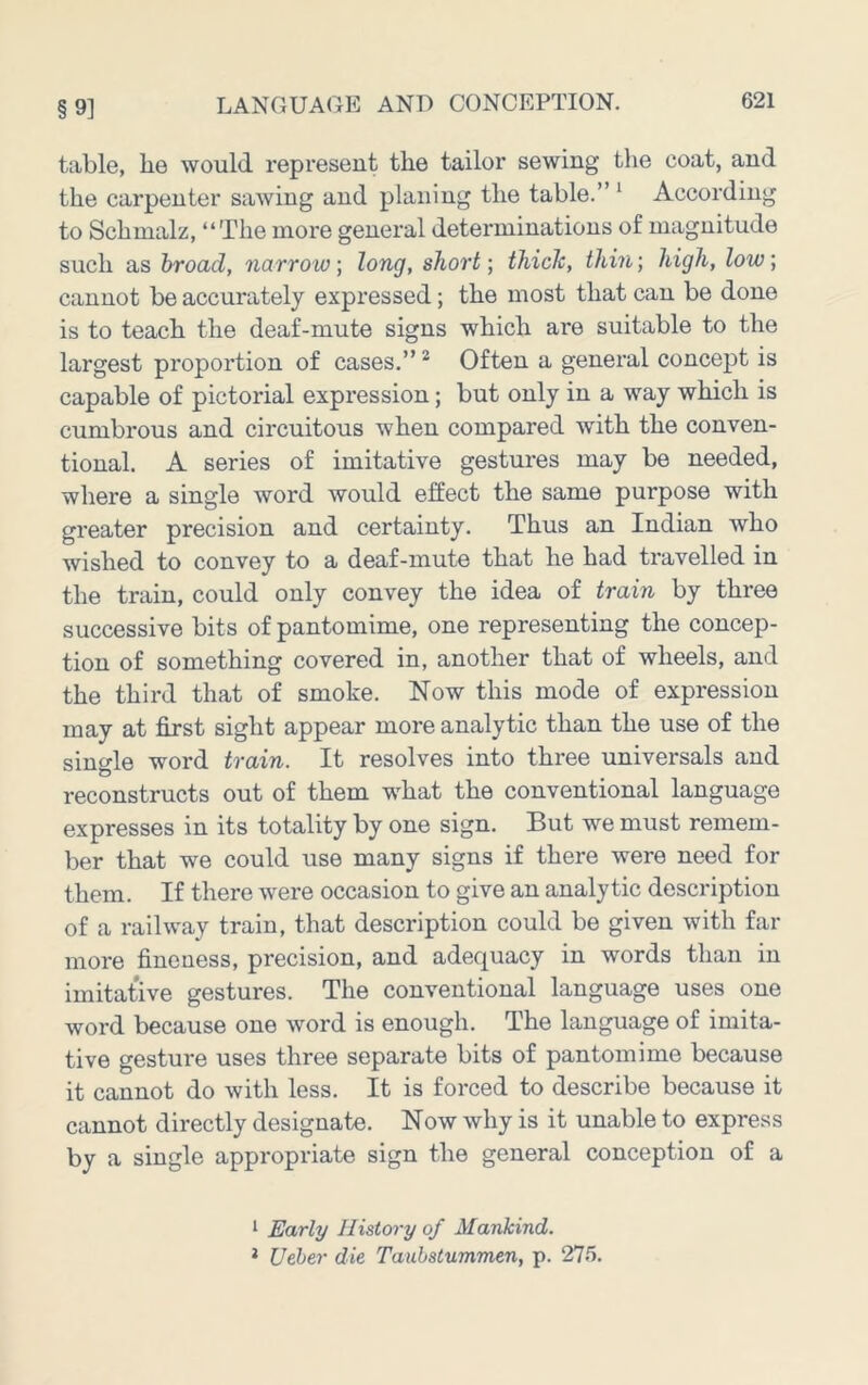 §9] table, he would represent the tailor sewing the coat, and the carpenter sawing and planing the table.” ^ According to Schmalz, “The more general determinations of magnitude such as broad, narrow; long, short; thick, thin; high, low; cannot be accurately expressed; the most that can be done is to teach the deaf-mute signs which are suitable to the largest proportion of cases.” ^ Often a general concept is capable of pictorial expression; but only in a way which is cumbrous and circuitous when compared with the conven- tional. A series of imitative gestures may be needed, where a single word would effect the same purpose with greater precision and certainty. Thus an Indian who wished to convey to a deaf-mute that he had travelled in the train, could only convey the idea of train by three successive bits of pantomime, one representing the concep- tion of something covered in, another that of wheels, and the third that of smoke. Now this mode of expression may at first sight appear more analytic than the use of the single word train. It resolves into three universals and reconstructs out of them what the conventional language expresses in its totality by one sign. But we must remem- ber that we could use many signs if there were need for them. If there were occasion to give an analytic description of a railway train, that description could be given with far more fineness, precision, and adequacy in words than in imitative gestures. The conventional language uses one word because one word is enough. The language of imita- tive gesture uses three separate bits of pantomime because it cannot do with less. It is forced to describe because it cannot directly designate. Now why is it unable to express by a single appropriate sign the general conception of a ^ Early History of Mankind. * Ueher die Tauhstummen, p. 275.