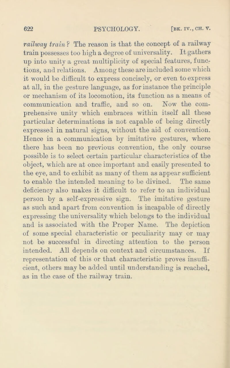 railway train ? The reason is that the concept of a railway train possesses too high a degree of universality. It gathers up into unity a great multiplicity of special features, func- tions, and relations. Among these are included some which it would be difficult to express concisely, or even to express at all, in the gesture language, as for instance the principle or mechanism of its locomotion, its function as a means of communication and traffic, and so on. Now the com- prehensive unity which embraces within itself all these particular determinations is not capable of being directly expressed in natural signs, without the aid of convention. Hence in a communication by imitative gestures, where there has been no previous convention, the only course possible is to select certain particular characteristics of the object, which are at once important and easily presented to the eye, and to exhibit as many of them as appear sufficient to enable the intended meaning to be divined. The same deficiency also makes it difficult to refer to an individual person by a self-expressive sign. The imitative gesture as such and apart from convention is incapable of directly expressing the universality which belongs to the individual and is associated with the Proper Name. The depiction of some special characteristic or peculiarity may or may not be successful in directing attention to the person intended. All depends on context and circumstances. If representation of this or that characteristic proves insuffi- cient, others may be added until understanding is reached, as in the case of the railway train.