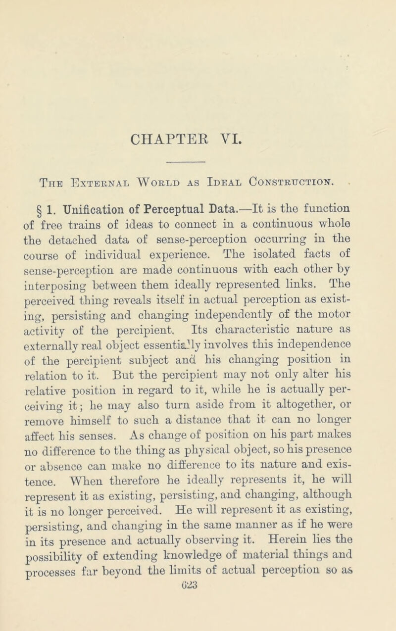 The External World as Ideal Construction. . § 1. Unification of Perceptual Data.—It is the function of free trains of ideas to connect in a continuous whole the detached data of sense-perception occurring in the course of individual experience. The isolated facts of sense-perception are made continuous with each other by interposing between them ideally represented links. The perceived thing reveals itself in actual perception as exist- ing, persisting and changing independently of the motor activity of the percipient. Its characteristic nature as externally real object essentklly involves this independence of the percipient subject and his changing position in relation to it. But the percipient may not only alter his relative position in regard to it, while he is actually per- ceiving it; he may also turn aside from it altogether, or remove himself to such a distance that it can no longer affect his senses. As change of position on his part makes no difference to the thing as physical object, so his presence or absence can make no difference to its nature and exis- tence. When therefore he ideally represents it, he will represent it as existing, persisting, and changing, although it is no longer perceived. He will represent it as existing, persisting, and changing in the same manner as if he were in its presence and actually observing it. Herein lies the possibility of extending knowledge of material things and processes far beyond the limits of actual perception so as (323