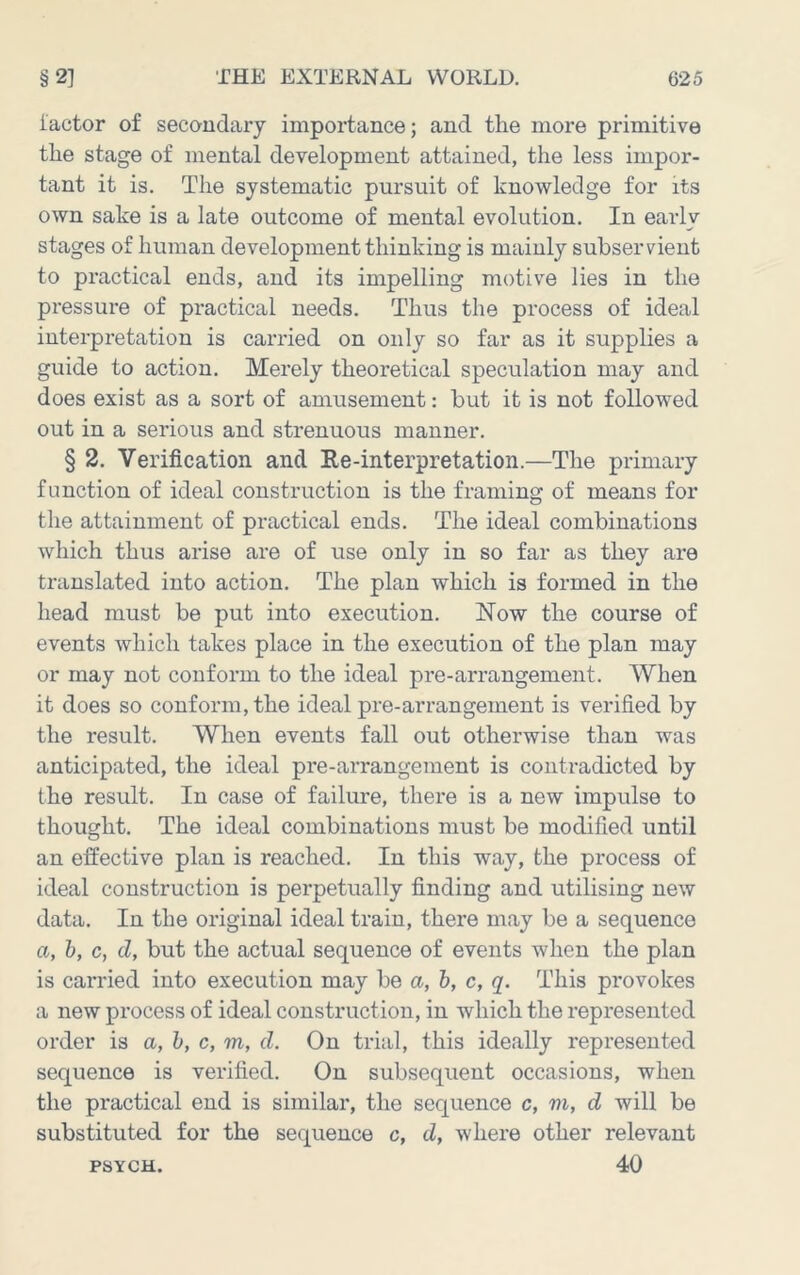 iactor of secondary importance; and the more primitive the stage of mental development attained, the less impor- tant it is. The systematic pursuit of knowledge for its own sake is a late outcome of mental evolution. In early stages of human development thinking is mainly subservient to practical ends, and its impelling motive lies in the pressure of practical needs. Thus the process of ideal interpretation is carried on only so far as it supplies a guide to action. Merely theoretical speculation may and does exist as a sort of amusement: but it is not followed out in a serious and strenuous manner. § 2. Verification and Re-interpretation.—The primary function of ideal construction is the framing of means for the attainment of practical ends. The ideal combinations which thus arise are of use only in so far as they are translated into action. The plan which is formed in the head must be put into execution. Now the course of events which takes place in the execution of the plan may or may not conform to the ideal pre-arrangement. When it does so conform, the ideal pre-arrangement is verified by the result. When events fall out otherwise than was anticipated, the ideal pre-arrangement is contradicted by the result. In case of failure, there is a new impulse to thought. The ideal combinations must be modified until an effective plan is reached. In this way, the process of ideal construction is perpetually finding and utilising new data. In the original ideal train, there may be a sequence a, h, c, d, but the actual sequence of events when the plan is carried into execution may be a, h, c, q. This provokes a new process of ideal construction, in which the represented order is a, h, c, m, d. On trial, this ideally represented sequence is verified. On subsequent occasions, when the practical end is similar, the sequence c, m, d will be substituted for the sequence c, d, where other relevant PSYCH. 40