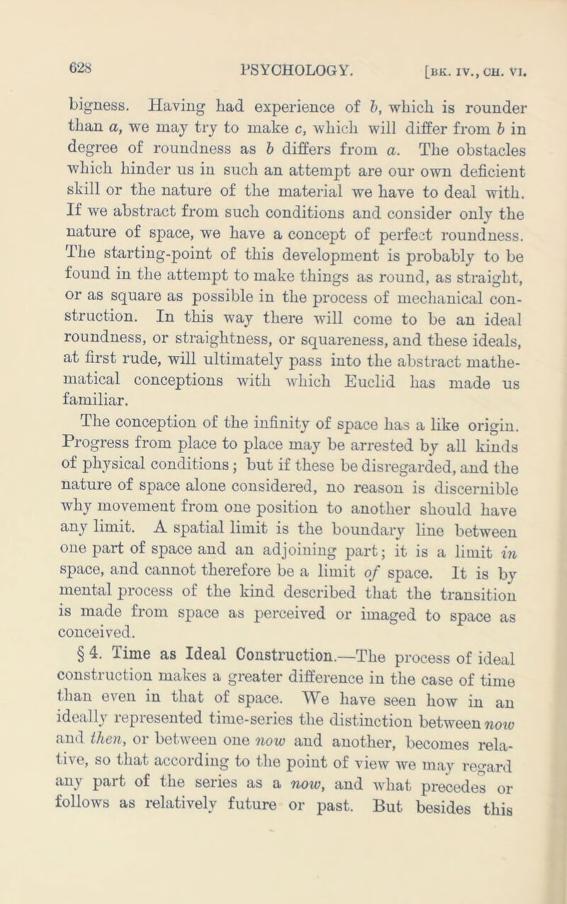 bigness. Having had experience of h, which is rounder than a, we may try to make c, which will differ from h in degree of roundness as b differs from a. The obstacles which hinder us in such an attempt are our own deficient skill or the nature of the material we have to deal with. If we abstract from such conditions and consider only the nature of space, we have a concept of perfect roundness. The starting-point of this development is probably to be found in the attempt to make things as round, as straight, or as square as possible in the process of mechanical con- struction. In this way there will come to be an ideal roundness, or straightness, or squareness, and these ideals, at first rude, will ultimately pass into the abstract mathe- matical conceptions with which Euclid has made us familiar. The conception of the infinity of space has a like origin. Progress from place to place may be arrested by all kinds of physical conditions; but if these be disregarded, and the nature of space alone considered, no reason is discernible why movement from one position to another should have any limit. A spatial limit is the boundai’y line between one part of space and an adjoining part; it is a limit in space, and cannot therefore be a limit of space. It is by mental process of the kind described that the transition is made from space as perceived or imaged to space as conceived. § 4. Time as Ideal Construction.—The process of ideal construction makes a greater difference in the case of time than even in that of space. ^Ve have seen how in an ideally represented time-series the distinction between noiv and then, or between one now and another, becomes rela- tive, so that according to the point of view we may regard any part of the series as a now, and what precedes or follows as relatively future or past. But besides this