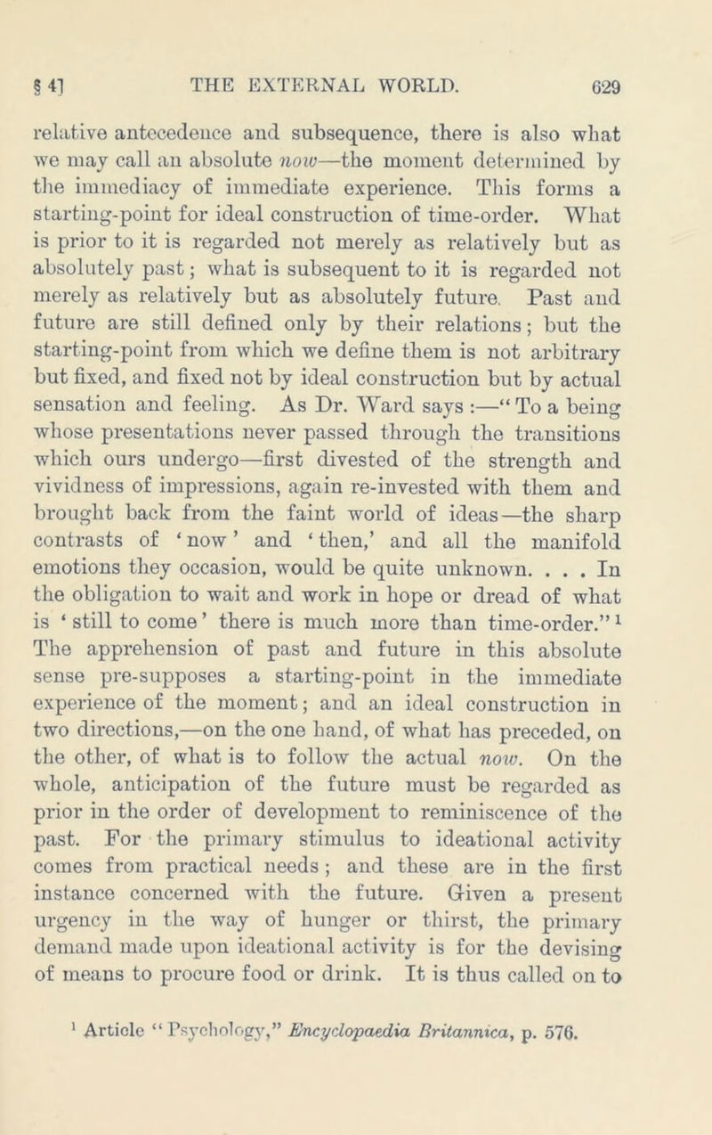 relative antecedence and subsequence, there is also what we may call an absolute now—the moment determined by the immediacy of immediate experience. This forms a starting-point for ideal construction of time-order. What is prior to it is regarded not merely as relatively but as absolutely past; what is subsequent to it is regarded not merely as relatively but as absolutely future. Past and future are still defined only by their relations; but the starting-point from which we define them is not arbitrary but fixed, and fixed not by ideal construction but by actual sensation and feeling. As Dr. Ward says :—“ To a being whose presentations never passed through the transitions which ours undergo—first divested of the strength and vividness of impressions, again re-invested with them and brought back from the faint world of ideas—the sharp contrasts of ‘ now ’ and ‘ then,’ and all the manifold emotions they occasion, would be quite unknown. ... In the obligation to wait and work in hope or dread of what is ‘ still to come ’ there is much more than time-order.” ^ The apprehension of past and future in this absolute sense pre-supposes a starting-point in the immediate experience of the moment; and an ideal construction in two directions,—on the one hand, of what has preceded, on the other, of what is to follow the actual now. On the whole, anticipation of the future must be regarded as prior in the order of development to reminiscence of the past. For the primary stimulus to ideational activity comes from practical needs; and these are in the first instance concerned with the future. Given a present urgency in the way of hunger or thirst, the primary demand made upon ideational activity is for the devising of means to procure food or drink. It is thus called on to * Article “ Psycliology,” Encyclopaedia Britannica, p. 576.