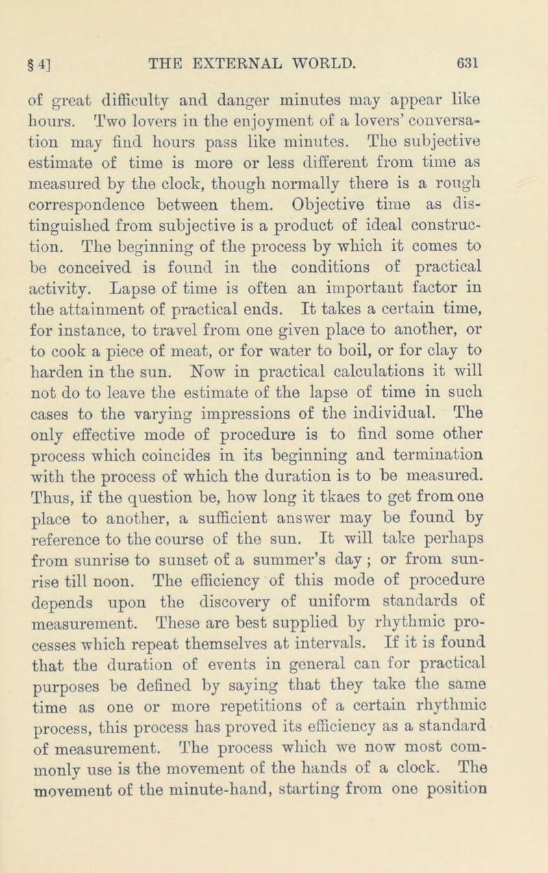 of great difficulty and danger minutes may appear like hours. Two lovers in the enjoyment of a lovers’ conversa- tion may find hours pass like minutes. The subjective estimate of time is more or less different from time as measured by the clock, though normally there is a rough correspondence between them. Objective time as dis- tinguished from subjective is a product of ideal construc- tion. The beginning of the process by which it comes to be conceived is found in the conditions of practical activity. Lapse of time is often an important factor in the attainment of practical ends. It takes a cei'tain time, for instance, to travel from one given place to another, or to cook a piece of meat, or for water to boil, or for clay to harden in the sun. Now in practical calculations it will not do to leave the estimate of the lapse of time in such cases to the varying impressions of the individual. The only effective mode of procedure is to find some other process which coincides in its beginning and termination with the process of which the duration is to be measured. Thus, if the question be, how long it tkaes to get from one place to another, a sufficient answer may be found by reference to the course of the sun. It will take perhaps from sunrise to sunset of a summer’s day; or from sun- rise till noon. The efficiency of this mode of procedure depends upon the discovery of uniform standards of measurement. These are best supplied by rhythmic pro- cesses which repeat themselves at intervals. If it is found that the duration of events in general can for practical purposes be defined by saying that they take the same time as one or more repetitions of a certain rhythmic process, this process has proved its efficiency as a standard of measurement. The process which we now most com- monly use is the movement of the hands of a clock. The movement of the minute-hand, starting from one position