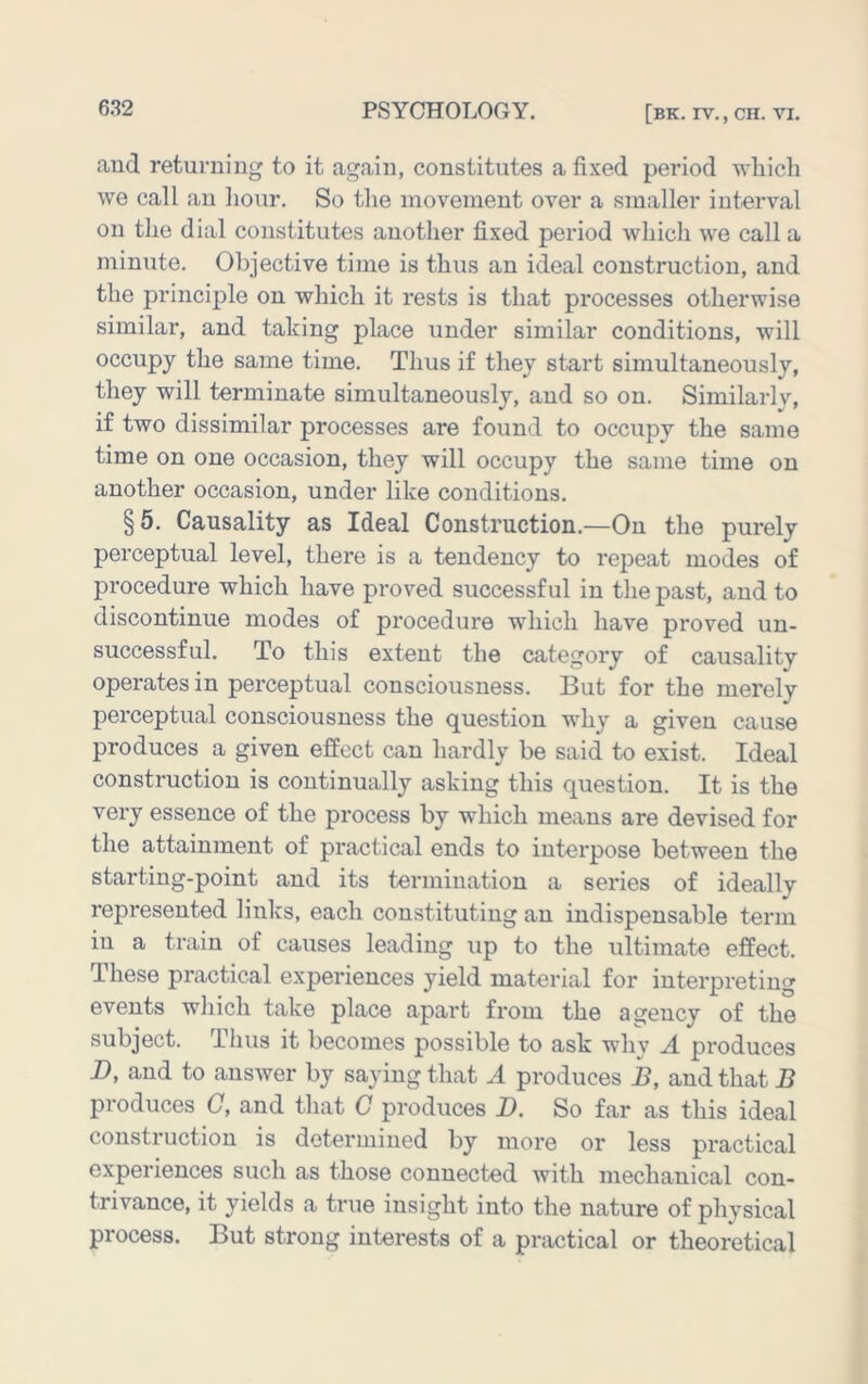 aud returning to it again, constitutes a fixed period which we call an liour. So tlie inovenient over a smaller interval on the dial constitutes another fixed period which we call a minute. Objective time is thus an ideal construction, and the principle on which it rests is that processes otherwise similar, and taking place under similar conditions, will occupy the same time. Thus if they start simultaneously, they will terminate simultaneously, aud so on. Similarly, if two dissimilar processes are found to occupy the same time on one occasion, they will occupy the same time on another occasion, under like conditions. §5. Causality as Ideal Construction.—On the purely perceptual level, there is a tendency to repeat modes of procedure which have proved successful in the past, and to discontinue modes of procedure which have proved un- successful. To this extent the category of causality operates in perceptual consciousness. But for the merely perceptual consciousness the question why a given cause produces a given effect can hardly be said to exist. Ideal construction is continually asking this question. It is the very essence of the process by which means are devised for the attainment of practical ends to interpose between the starting-point and its termination a series of ideally represented links, each constituting an indispensable term in a train of causes leading up to the ultimate effect. These practical experiences yield material for interpreting events which take place apart from the agency of the subject. Thus it becomes possible to ask why A produces B, and to answer by saying that A produces B, and that B produces C, and that C produces D. So far as this ideal construction is determined by more or less practical experiences such as those connected with mechanical con- trivance, it yields a true insight into the nature of physical process. But strong interests of a practical or theoretical