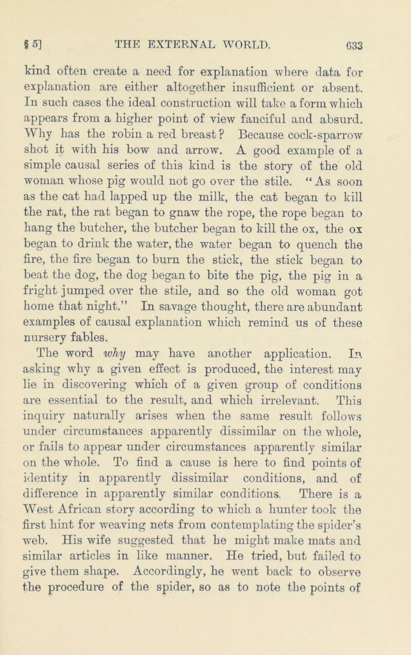 kind often create a need for explanation where data for explanation are either altogether insufficient or absent. In such cases the ideal construction will take a form which appears from a higher point of view fanciful and absurd. Why has the robin a red breast ? Because cock-sparrow shot it with his bow and arrow. A good example of a simple causal series of this kind is the story of the old woman whose pig would not go over the stile. “ As soon as the cat had lapped up the milk, the cat began to kill the rat, the rat began to gnaw the rope, the rope began to hang the butcher, the butcher began to kill the ox, the ox began to drink the water, the water began to quench the fire, the fire began to burn the stick, the stick began to beat the dog, the dog began to bite the pig, the pig in a fright jumped over the stile, and so the old woman got home that night.” In savage thought, there are abundant examples of causal explanation which remind us of these nursery fables. The word why may have another application. In asking why a given effect is produced, the interest may lie in discovering which of a given group of conditions are essential to the result, and which irrelevant. Tliis inquiry naturally arises when the same result follows under circumstances apparently dissimilar on the whole, or fails to appear under circumstances apparently similar on the whole. To find a cause is here to find points of identity in apparently dissimilar conditions, and of difference in apparently similar conditions, There is a West African story according to which a himter took the first hint for weaving nets from contemplating the spider’s web. His wife suggested that he might make mats and similar articles in like manner. He tried, but failed to give them shape. Accordingly, he went back to observe the procedure of the spider, so as to note the points of
