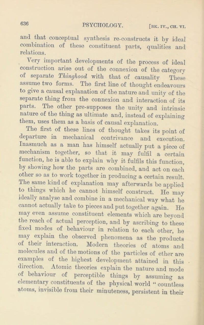 [HK. IV,, CH. VI. and that conceptual syntliesis re-constructs it by ideal combination of tliese constituent parts, qualities and relations. Very important developments of the process of ideal construction arise out of the connexion of the category of separate Thinghood with that of causality These assume two forms. The first line of thought endeavours to give a causal explanation of the nature and unity of the separate thing from the connexion and interaction of its parts. The other pre-supposes the unity and intrinsic nature of the thing as ultimate and, instead of explaining them, uses them as a basis of causal explanation. The first of these lines of thought takes its point of departure in mechanical contrivance and execution. Inasmuch as a man has himself actually put a piece of together, so that it may fulfil a certain function, he is able to explain why it fulfils this function, bj showing how the parts are combined, and act on each other so as to work together in producing a certain result. The same kind of explanation may afterwards be applied to things which he cannot himself construct. He may ideally analyse and combine in a mechanical way what he cannot actually take to pieces and put together again. He may even assume constituent elements which are beyond the reach of actual perception, and by ascribing to these fixed modes of behaviour in relation to each other, he may explain the observed phenomena as the products of theii interaction. Modern theories of atoms and molecules and of the motions of the particles of ether are examples of the highest development attained in this direction.^ Atomic theories explain the nature and mode of behaviour of perceptible things by assuming as elementary constituents of the physical world “ countless atoms, invisible from their minuteness, persistent in their