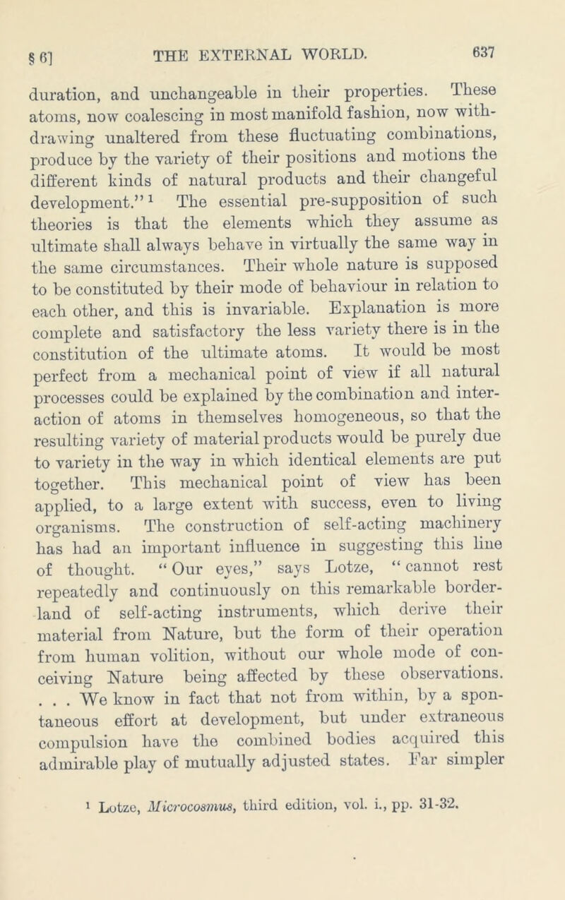 duration, and unchangeable in their properties. These atoms, now coalescing in most manifold fashion, now with- drawing unaltered from these fluctuating combinations, produce by the variety of their positions and motions the different kinds of natural products and their changeful development.” ^ The essential pre-supposition of such theories is that the elements which they assume as ultimate shall always behave in virtually the same way in the same circumstances. Their whole nature is supposed to be constituted by their mode of behaviour in relation to each other, and this is invariable. Explanation is more complete and satisfactory the less variety there is in the constitution of the ultimate atoms. It would be most perfect from a mechanical point of view if all natural processes could be explained by the combination and inter- action of atoms in themselves homogeneous, so that the resulting variety of material products would be purely due to variety in the way in which identical elements are put together. This mechanical point of view has been applied, to a large extent wuth success, even to living organisms. The construction of self-acting machinery has had an important influence in suggesting this line of thought. “ Our eyes,” says Lotze, “ cannot rest repeatedly and continuously on this remarkable border- land of self-acting instruments, which derive their material from Nature, but the form of their operation from human volition, without our whole mode of con- ceiving Nature being affected by these observations. . . . We know in fact that not from within, by a spon- taneous effort at development, but under extraneous compulsion have the combined bodies acquired this admirable play of mutually adjusted states. Ear simpler > Lutzo, Microcosmua, third edition, vol. i., pp. 31-32.